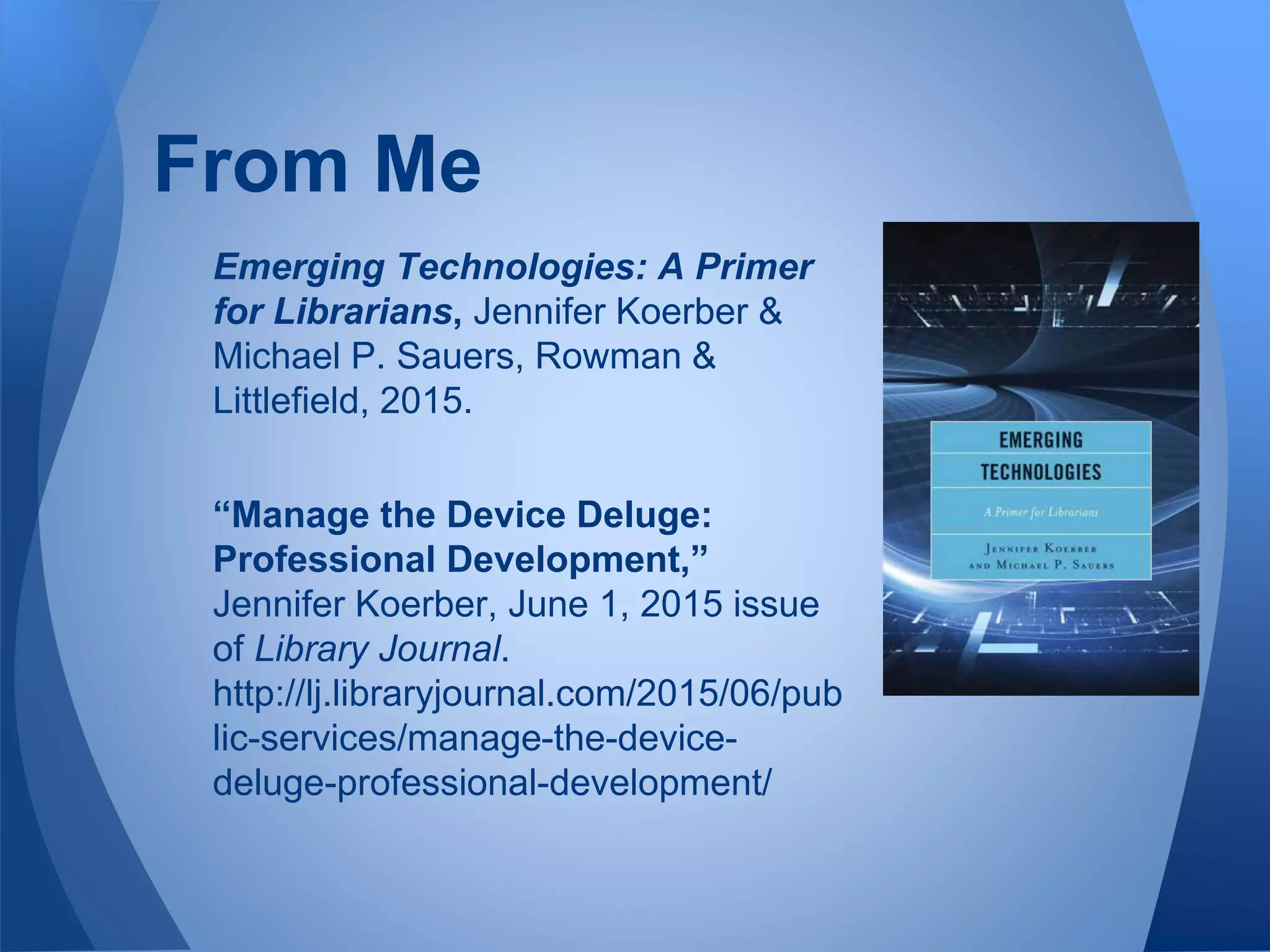 Emerging Technologies: A Primer
for Librarians, Jennifer Koerber &
Michael P. Sauers, Rowman &
Littlefield, 2015.
“Manage the Device Deluge:
Professional Development,”
Jennifer Koerber, June 1, 2015 issue
of Library Journal.
http://lj.libraryjournal.com/2015/06/pub
lic-services/manage-the-device-
deluge-professional-development/
From Me
 