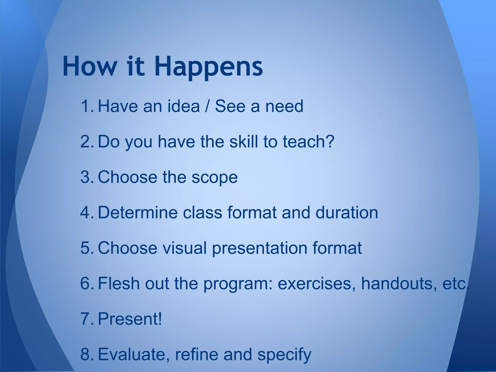 How it Happens
1. Have an idea / See a need
2. Do you have the skill to teach?
3. Choose the scope
4. Determine class format and duration
5. Choose visual presentation format
6. Flesh out the program: exercises, handouts, etc.
7. Present!
8. Evaluate, refine and specify
 