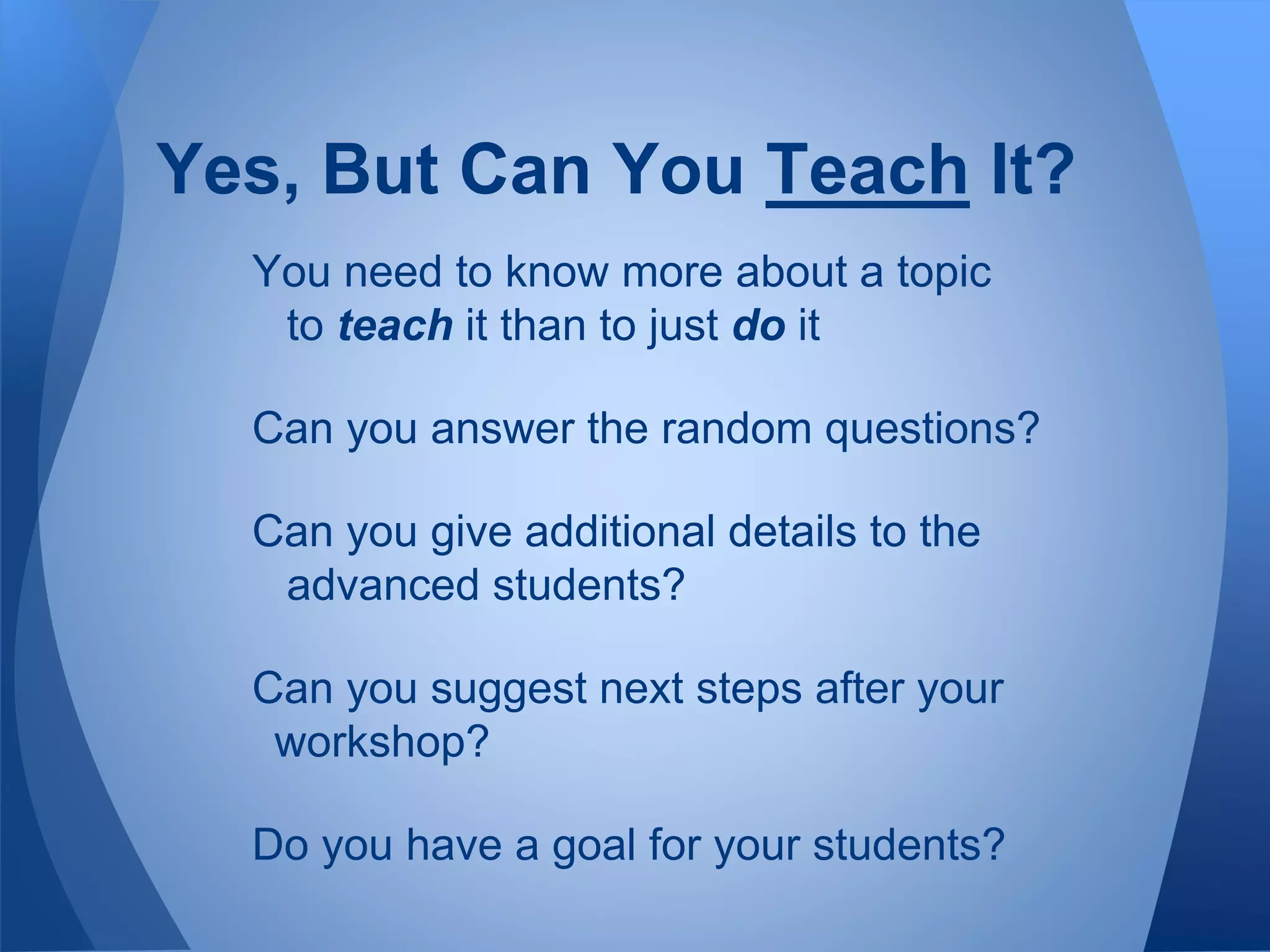 You need to know more about a topic
to teach it than to just do it
Can you answer the random questions?
Can you give additional details to the
advanced students?
Can you suggest next steps after your
workshop?
Do you have a goal for your students?
Yes, But Can You Teach It?
 