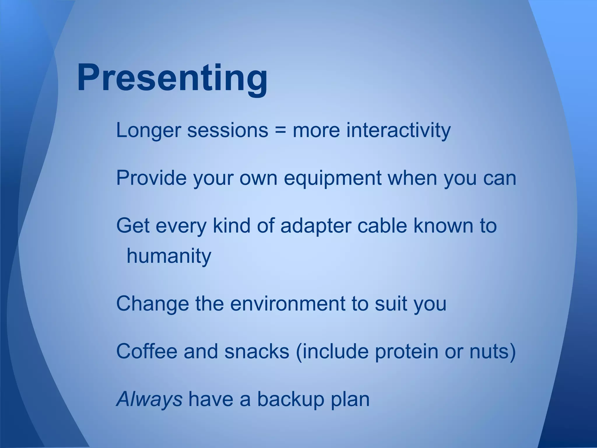 Longer sessions = more interactivity
Provide your own equipment when you can
Get every kind of adapter cable known to
humanity
Change the environment to suit you
Coffee and snacks (include protein or nuts)
Always have a backup plan
Presenting
 