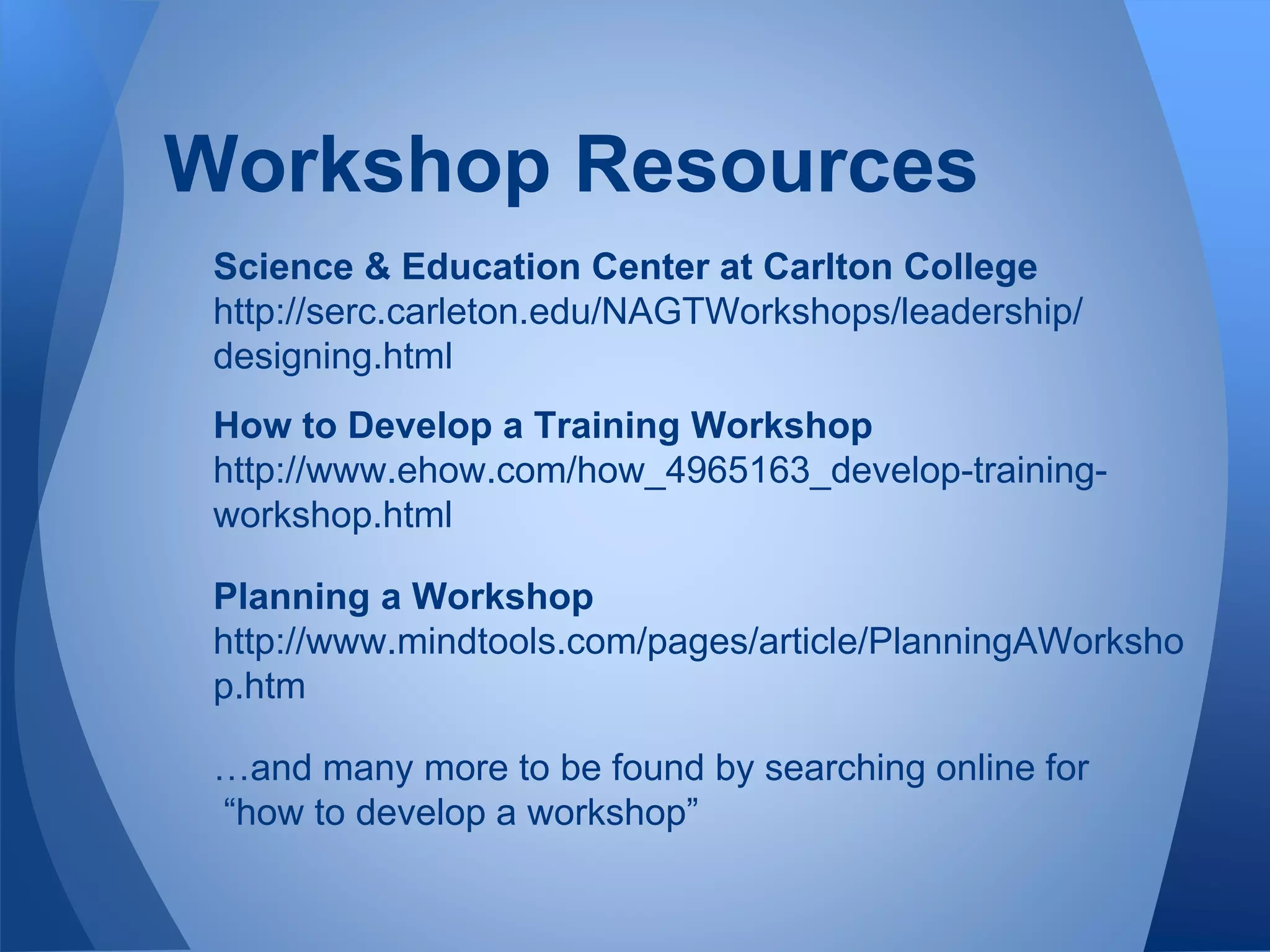 Science & Education Center at Carlton College
http://serc.carleton.edu/NAGTWorkshops/leadership/
designing.html
How to Develop a Training Workshop
http://www.ehow.com/how_4965163_develop-training-
workshop.html
Planning a Workshop
http://www.mindtools.com/pages/article/PlanningAWorksho
p.htm
…and many more to be found by searching online for
“how to develop a workshop”
Workshop Resources
 