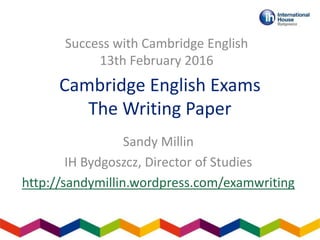 Cambridge English Exams
The Writing Paper
Sandy Millin
IH Bydgoszcz, Director of Studies
http://sandymillin.wordpress.com/examwriting
Success with Cambridge English
13th February 2016
 