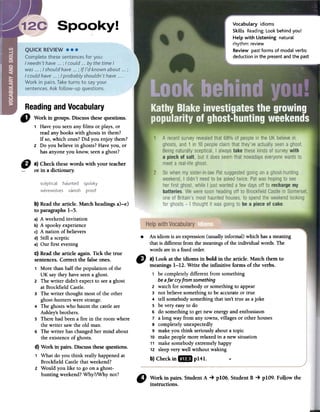 Vocabulary idioms
Skills Reading: Look behind you!
Help with Listening natural
rhythm: review
Review past forms of modal verbs:
deduction in the present and the past
Readingand Vocabulary
f) Workin groups.Discussthesequestions.
1 Have you seen any films or plays, or
read any books with ghosts in them?
If so, which ones? Did you enjoy them?
2 Do you believe in ghosts? Have you, or
has anyone you know, seen a ghost?
to a)Checkthesewordswith your teacher
or in adictionary.
.An idiom is anexpression(usuallyinformal) whichhasameaning
thatis differentfromthemeaningsof the individualwords.The
wordsarein afIXedorder."
a) Look at the idioms in bold in the article. Match them to
meanings1-12. Write the infinitive forms of the verbs.
1 be completelydifferent from something
beafar cry from something
2 watch for somebodyor somethingto appear
3 not believesomethingto be accurateor true
4 tell somebodysomethingthat isn't true asajoke
5 be very easyto do
6 do somethingto getnew energyand enthusiasm
7 a long way from any towns,villagesor other houses
8 completelyunexpectedly
9 makeyou think seriouslyabouta topic
10 makepeoplemorerelaxedin a new situation
11 make somebodyextremelyhappy
12 sleepvery well without waking
b)Checkin.pI41. .
b} Readthe article. Match headingsa)-e)
to paragraphs 1-5.
a) A weekend invitation
b) A spooky experience
c) A nation of believers
d) Still a sceptic
e) Our first evening
C}Read the article again. Tick the true
sentences. Correct the false ones.
1 More than half the population of the
UK say they have seen a ghost.
2 The writer didn't expect to seea ghost
at Brockfield Castle.
3 The writer thought most of the other
ghost-hunters were strange.
4 The ghosts who haunt the castle are
Ashley's brothers.
5 There had been a fire in the room where
the writer saw the old man.
6 The writer has changed her mind about
the existence of ghosts.
d} Work in pairs. Discuss these questions.
1 What do you think really happened at
Brockfield Castle that weekend?
2 Would you like to go on a ghost-
hunting weekend? Why?/Why not?
" ~ork in.pairs.StudentA -+plO6.StudentB -+ plO9.Followthe
mstructIons.
 