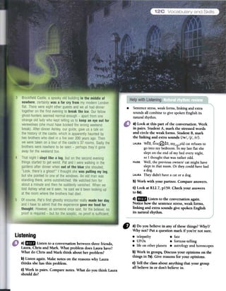 .
Sentencestress,weakforms,linking andextra
soundsall combineto givespokenEnglishits
naturalrhythm.
a) Look at this part of the conversation. Work
in pairs. Student A, mark the stressedwords
and circle the weak forms. Student B, mark
the linking and extra sounds (/w/, /j/, /r/).
..C?.LAURAWell, firs~all, mY_/j;-oldcatrefusesto
gointo mybedroom.In my last flat she
slepton the endof mybed everynight,
so I thought thatwasratherodd.
MARKWell,thepreviousowners'catmighthave
sleptin thatroom. Or theycould havehad
a dog.
LAURATheydidn'thavea cator adog.
b) Work with your partner. Compare answers.
c) Look atR12.7, p159. Check your answers
to 68).
d)mFJJ Listen to the conversationagain.
Notice how the sentencestress,weak forms,
linking and extra soundsgive spoken English
its natural rhythm.
C# a) Do you believe in any of thesethings?Why?!
Why not? Put a question mark if you're not sure.
.telepathy .fate
.UFOs .fortune-telling
.life on otherplanets. astrologyand horoscopes
b) Work in group$.Discuss your opinions on the
things in 7a).Give reasonsfor your opinions.
C)Tell the class about anything that your group
all believe in or don't believein.
Listening
a) mIJ Listen to a conversationbetweenthree friends,
Laura, Chris and Mark. What problem doesLaura have?
What do Chris and Mark think about her problem?
b) Listen again.Make notes on the reasonswhy Laura
thinks shehas this problem.
c) Work in pairs. Comparenotes. What do you think Laura
should do?
 