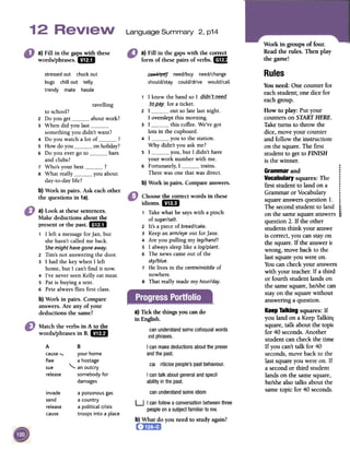 2, p14Language Summary
Work in groupsof four.
Readthe rules. Thenplay
thegame!
a) Fill in the gapswith the correct
form of thesepairs of verbs. rm
a}Fill in thegapswith these
words/phrases.arB
Rules~ need/buy need/change
should/stay could/drive would/call
stressedout chuckout
bugs chill out telly
trendy mate hassle
ravelling
Youneed:One counterfor
eachstudent;onedicefor
eachgroup.
How to play: Putyour
countersonSTARTHERE.
Taketurnsto throwthe
dice,moveyour counter
and follow theinstruction~
on thesquare.The first
studentto getto FINISH
is thewinner.
to school?
2 Do you get about work?
3 When did you lastsomething you didn't want?
4 Do you watch a lot of ?
5 How do you on holiday?
6 Do you ever go to bars
and clubs?
7 Who's your best ?
8 What really you about
day-to-day life?
OJ
'j
Grammar and r
0
Vocabulary squares: The:
first student to land on a :
.Grammar or Vocabulary :
square answers question 1. t,
The second student to land ;
I~
on the same square answers ;,
question 2. If the other
students think yo"-is correct, you can
the square. If the ~
wrong, move back -~ ~~~
last square you were on.
You can check yourwith your teacher. ]
or fourth student la
the same square, hf
stay on the square ~
answeringaquestion.
1 I knew the band so I _qIQn_:t_!1~g-Q-
_tQ-P-~Y-for a ticket.
2 I out so late last night.
I overslept this morning.
3 I this coffee. We've got
lots in the cupboard.
4 I you to the station.
Why didn't you ask me?
5 I you, but I didn't have
your work number with me.
6 Fortunately, I trains.
There was one that was direct.
b) Work in pairs. Compare answers.
b} Work in pairs. Ask eachother
the questions in 1a).
a) Look at thesesentences.
Make deductions about the
present or the past. mil
U Ctl1:.We
stayon
mswer~
to the
1 I left a message for lan, but
she hasn't called me back.
Shemight havegone away.
2 Tim's not answering the door.
3 I had the key when I left
home, but I can't find it now.
4 I've never seen Kelly eat meat
5 Pat is buying a tent.
6 Pete always flies first class.
Choosethe correctwordsin these
idioms.mil
, Take what he says with a pinch
of sugar/salt.
z It's a piece of bread/cake.
3 Keep an arm/eye out for jane.
4 Are you pulling my leg/hand?
5 I always sleep like a log/plant.
6 The news came out of the
sky/blue.
7 He lives in the centre/middle of
nowhere.
8 That really made my hour/day.
Ctll~wers
:fa thirdmds
on'ishe
can
mthout
b} Work in pairs. Compare
answers.Are any of your
deductions the same? KeepTalking squares: If
you land on a KeepTalkin,
square, talk about the topi<
for 40 seconds.Another
student can check the time
If you can't talk for 40
seconds,move back to the
last square you were on. If
a second or third student
lands on the samesquare,
he/shealso talks about the
sametopic for 40 seconds.
a) Tick the things you cando
in English.
Match the verbs in A to thewords/phrases
in B. QED
canunderstandsomecolloquialwords
lndphrases.
A
causeflee
sue
release
I canmakedeductionsaboutthe preser
andthe past.
B
your home
ahostage"-
anoutcry
somebody for
damages
riticisepeople'spastbehaviour.cal
I cantalk aboutgeneralandspecil
abilityin the past.
can understandsomeidiominvade
send
release
cause
a poisonous gas
a country
a political crisis
troops into a place
U I can followa conversationbetweenthree
peopleona subjectfamiliarto me.
b) What do you needto study again?
 