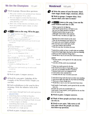 Wonderwall70 p61 100 p85
" a)Writethenamesofyourfavourite:band,
malesinger,femalesinger,musician,album.
b)Workin groups.Compareideas.Does
anyoneshareyourtastein music?
CJ a)1mB Listento thesong.Crossoutthe
extrawordin eachline(1-28).
1Todayis gonna be the fttIStday
2That they're gonna throw it all back to you
3By now you really should've somehow
.Realised exactly what you got to do
5Although I don't believe that anybody
6Feelsthe way I do about you right now
" Workin groups.Discussthesequestions.
1 Has your country everproduced any famous
world champions? If so,who?
2 Do you support a team that has won a
championship or another competition? If so,
what did they win?
3 Haveyou, or hasanyone you know, ever
beensuccessfulin sport, music or other
activities?
7Backbeatthe word is heard on the street
8That the fire burning in your heart is out
9I'm quite sureyou've heard it all before
10But you have never really had a doubt
11I just don't believe that anybody
12Feelsthe way that I do about you now
youall
13And all the worlds we have to walk today arewinding
14And all the bright lights that lead us there areblinding
15There are many important things that I
16Would like to sayto you now; but I don't know how
CHORUS
17Becausemaybe,you're gonna be the only one that
savesme
18And after all this, you're my wonderwall
human
19Todaywas maybe gonna be the day
20But they'll never throw it back again to you
21By now you probably should've somehow
22Realised what you're not supposed to do
23I don't believe that anybody here
24Actually feels the way I do about you now
CHORUS
We are the champions, my 8And we'll keep on 9 till the 1°We are the champions, we are the champions
No '' for 12'Cause we are the champions of the 13I've 14 my bow, my curtain call
You've brought me 15 and fortune
And everything that goes with it, I 16But its been no bed of 17No pleasure 18I consider it a challenge before the 19 --
race
And I never lose (and I need to go on and on and
on and on)
CHORUS (x 2)
b) Work in pairs. Compareanswers.
25And all the long roads that lead you there were winding
26And all the lights that light the way home areblinding
27There are so many things that I
28Would like to sayto you, but I just don't know how
I said maybe (I said maybe), you're gonna be the one who
savesme
And after all, you're l1ly wonderwall (x 2)
I said maybe (I said maybe), you're gonna be the one that
savesme (saves me) ...
b) Work in pairs. Compare answers.
" a) Think of threepeopleyou know who you
canrely on.
b) Work in newpairs.Taketurns to tell
eachother aboutthe peopleyouchose.
Ask follow-upquestions.
II) a) Read the song again. Underline all the
examples of the Present Perfect Simple you
can find.
b) Find words/phrases in the song for these
meanings. Write the infinitive form of the
verbs.
1 earnrespectthrough hard work and experience
payyour dues
2 something that you find on beaches
3 hit somebody or something with your foot
4 when you bend your head and body forward
to show respector thanks
5 something that needsa lot of effort and
determination to do successfully
6 all people asa single group
C)Work in pairs. Compare answers.
I've l_p.ald- my dues, time after 2_-
I've done my 3 , but committed no 4And bad 5 , I've made a 6__-
I've had my share of sand kicked in my 7But I've come through (and I need to go on and on and
on and on)
 