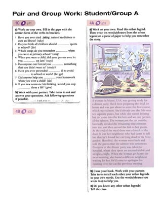 .
~ a) Work on your own. Fill in the gapswith the
: correctform of the verbsin brackets..
: 1 Haveyou evertried __takillg_-naturalmedicinesto
: cureanillness?(take)
: 2 Do you think all childrenshould sports
: atschool?(do)
: 3 Whichsongsdo you remember when
~ youwereatprimaryschool?(sing)
: 4 Whenyouwereachild, did yourparentseverlet:
you uplate?(stay):
5 Hasanyoneeverforcedyou something
: thatyou didn't wantto? (study)
: 6 Haveyou everpretended ill to avoid
: to schoolorwork? (be;go)
: 7 Did anyonehelpyou your homework
: whenyouwereachild? (do)
~ 8 If you sawsomeonehitchhiking,would you stop
: themalift? (give)
.
: b) Work with your partner.Taketurns to askand
: answeryour questions.Ask follow-upquestions
: if possible. ,
..;i';lllffj,V;()ffur,... !",";{,U!IJ(, .' ~ '
.
: a)Work on your own. Readthis urbanlegend.
: Thenwrite ten words/phrasesfrom the urban
~ legendonapieceof paperto help you remember
: the story.
..
.
.
.
.
...
.
.
.
.
.
.
.
....
.
.
.
.
.
.
.
.
.
.
.
.
.
.
.
.
.
....
.
.
: I
:..
.
..
.
.
.
...
.
.
.
.
.
.
.
.
.
.
.
.
.
.
.
.
.
.
.
.
.
.
.
.
.
.
.
.
.
.
.
.
.
.
...
.
.
.
.
.
..
.
.
.
.
.
.
....
.
.
.
.
.
.
.
: b)Closeyourbook. Work with your partner.
: Taketurns to tell eachother your urbanlegends
: in your ownwords. Usethe words/phrasesyou
~ wrote in a)to helpyou.
.: C)Do you know anyother urbanlegends?
: Telltheclass..
 
