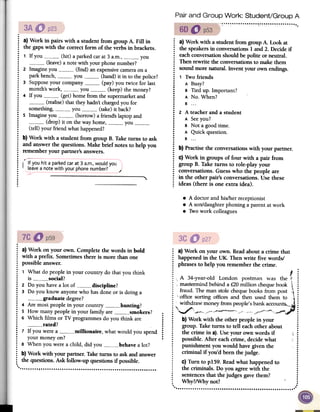 Pair and Group Work: Student/Group A
"""""""""."""."",. , .
.: a) Work iri pairs with a student from group A. Fill in
: the gaps with the correct form of the verbs in brackets.
.
: 1 If you (hit) a parked car at 3 a.m., you
: (leave) a note with your phone number?
: 2 Imagine you (find) an expensive camera on a
~ park bench, you (hand) it in to the police?
: 3 Suppose your company (pay) you twice for last
: month's work, you (keep) the money?
: 4 If you (get) home from the supermarket and
: (realise) that they hadn't charged you for:
something, you (take) it back?:
5 Imagine you (borrow) a friend's laptop and:
(drop) it on the way home, you~ (tell) your friend what happened?.:
b) Work with a student from group B. Take turns to ask:
and answer the questions. Make brief notes to help you
~ remember your partner's answers..
.,-
~ I........
: a) Work with a student from group A. Look at
~ the speakersill conversations1 and 2. Decide if
: each conversation should be polite or neutral.
: Then rewrite the conversationsto make them
~ sound more natural. Invent your own endillgs.
: 1 Two friends
: A Busy?:
B Tied up. Important?
: A No. When?.: B...
.:
2 A teacher and a student
: A Seeyou?
: B Not a good time.;
A Quick question.:
B....
; b) Practise the conversations with your partner..
: C)Work ill groups of four with a pair from
: group B. Take turns to role-play your
~ conversations. Guess who the people are
: ill the other pair's conversations. Use these
: ideas (there is one extra idea).
If you hit a parked car at 3 a.m., would you
leave a note with your phone number?
'"
,
.A doctor and his/her receptionist
.A son/daughter phoning a parent at work
.Two work colleagues
: a) Work on your own. Readabouta crime that
: happenedin the UK. Thenwrite five words!
: phrasesto help you rememberthe crime.......
..: A 34-year-old London postman was the::
mastermindbehinda £20million chequebook ::
fraud. Theman stolechequebooksfrom post:..:
office sortingofficesand then used them to :..:
withdraw moneyfrompeople'sbankaccounts""",:."'_/ '., -~, ::-"" ::
b) Work with the otherpeoplein your :..
: group.Taketurns to tell eachother about :..
: the crime in a).Useyour ownwords if .', :..:
possible.After eachcrime,decidewhat ::
punishmentyouwould havegiventhe ::
criminal if you'd beenthejudge. :....:
c) Turn to p159.Readwhat happenedto :..:
the criminals.Do you agreewith the :..:
sentencesthat thejudgesgavethem? :
~ Why?/Whynot? :...
.
; a)Work on your own. Completethe words in bold
: with a prefIX.Sometimesthereis more thanone
: possibleanswer.
.
: 1 Whatdo peoplein your countrydo thatyou think
: is social?
: 2 Do youhavea lot of discipline?:
3 Do you knowanyonewho hasdoneor is doinga
; graduatedegree?
: 4 Are mostpeoplein your country hunting?
: 5 How manypeoplein your familyare smokers? .:
6 Which films or TVprogrammesdo you think are ;;
rated? :":
7 If youwerea , millionaire, whatwould youspend ~:
your moneyon? :
; 8 Whenyouwerea child, did you behavealot?.:
b) Work with your partner.Taketurnsto askandanswer
~ thequestions.Ask follow-upquestionsif possible.
.' , '
 