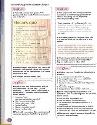 Pair and Group Work: Student/Group A
~- ..
~
the party.
.:
a)Work onyourown.Readaboutyour situation.
: Makea list of at leastfive thingsyouneedto do.
: Which ofthesethingscanyoudo yourself?
~ Which do youneedhelpwith?..
~ You'reorganisinga 21stbirthdaypartyfor your..
.......
..
.
.
.
.
.
.
.
.
: b)Readaboutyour partner'ssituation. Makea list
: of at leastfive things you can offerto do to help
: him/her...: !
.
.
.
.
..
.
.
.
.
..
.
.
.
.
...: c) Work with your partner.Taketurns to discuss
: your situations.Useyour lists from a}and b}to
~ help youmake,acceptor refuseoffers.
..
"""""".""'."...".."..'."."'.
...
.
.:
~ a) Work with a studentfrom groupA. Write .~;:
questionswith thesewords.Usethe correctpassive::
form oftheverbs. :
.:......
: .
.:........................
: :...
.' :..:.: .................
.I .
.i .
.I .
:! :.1 . .....' .
:: :.! .:! .I ....'
...' ........'. .: ..' .
..: :
.:
..
..
: :
..
..
..
..
..
..
..
: b) Work with a pair from groupB. Taketurnsto ask :
: and answeryour questions.Saythe threepossible :
..: answerswhenyou askyour questions.(Thecorrect :
..: answersarein bold.) :
..
..
: c) Which pair got mostanswersright? :
..
..
""""""""""""""""""""""""'."" '
""""""""""""""""""""".
.
~ a) Work on your own. Makequestionswith you
: with thesewords. UseHowlong...? or How
: much/many...?and the PresentPerfectSimpleor
: PresentPerfectContinuous.Usethe continuous
~ form if possible.
: 1 / countries/ visit?
: Howmanycountrieshaveyouvisited?
: 2 / live / in yourhouseor flat?
~ 3 / phonecalls/ make/ today?
: 4 / study/ English?
: 5 / know/ your oldestfriend?
: 6 / spend/ onfoodtoday?
.
: b) Work with your partner.Taketurns to askand
~ answerthe questions.Ask follow-up questions.
..
.
.
;
a)
Work
on
your
own.
Complete
the
idioms
in
these
:
sentences.
:
1
In
an
old
farmhouse
in
the
middle
of
:
2
I'm
taking
a
few
days
off
to
my
batteries.
:
3
No,
I
was
just
pulling
your
~
4
Yes,
but
it's
a
far
from
the
small
village
where
:
I
grew
up.
~
5
No,
I
always
sleep
like
a
:
6
Congratulations!
That
must
have
made
your
.
:
b)
Work
with
your
partner.
Say
sentences
a)-f)
:
to
him/her.
Listen
to
his/her
responses.
Do
you
think
;
they're
correct?
.
:
a)
Have
you
done
the
homework
yet?
:
b)
Have
you
seen
my
dictionary
anywhere?
:
c)
I'm
worried
about
making
a
speech
in
front
of
so
:
many
people.
:
d)
I
had
no
idea
that
William
was
moving
to
the
USA.
:
e)
The
clients
are
going
to
read
our
report
tomorrow.
;
f)
Our
teacher
says
I'm
the
best
student
he/she's
ever
had.
.
:
C)
Listen
to
your
partner's
sentences.
Respond
with
:
the
correct
sentence
from
a).
.
.
He/Sheis going on holiday to New York on Sunday
for two weeks.He/Shehasgota plane ticket and a
visa,but hasn'tdone anythingelseto preparefor the
holiday.He/Sheis worried aboutbeingburgledwhile
he/sheis awayand he/shealsohastwo cats.
 