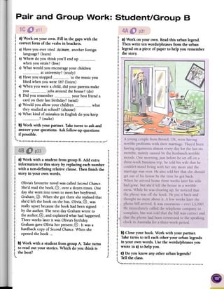~ a} Work on your own. Fill in the gaps with the
: correct form of the verbs in brackets.
.
: a) Have you ever tried -_t_Q.l~-q[/]-- another foreign
: language?(learn)
: b) Where do you think you'll end up: when you retire? (live)
.: c) What would you encourage your children
: at university? (study)
: d) Have you stopped 0__0 to the music you
: liked when you were 16? (listen)
: e) When you were a child, did your parents make
: you jobs around the house? (do)
: f) Did you remember 0 0-0.0- your best friend a
: card on their last birthday? (send)
~ g) Would you allow your children -0 0 what
: they studied at school? (choose)
: h) What kind of mistakes in English do you keep
: ? (make).
: b) Work with your partner. Take turns to ask and
~ answer your questions. Ask follow-up questions
: if possible..
'. ,"""""""~"""~"""""""""""""""" '
..
.
.
....: a)Work with a studentfrom groupB. Add extra :..: information to this story by replacingeachnumber:
: with a non-defmingrelativeclause.Then finish the :
: storyin your ownwords. :
..
..
..
: Olivia'sfavouritenovelwascalledSecondChance. :
: She'dreadthebook,G), overa dozentimes.One:
..: dayshewentinto townto meetherboyfriend, :..: Graham,0. Whenshegottheresherealisedthat:..: she'dleft the book onthebus.Olivia,0, was :..: reallyupsetbecausethe bookhadbeensigned :
: by theauthor.The next dayGrahamwroteto :
: theauthor,0, andexplainedwhathadhappened. :
: Threeweekslaterit wasOlivia'sbirthday. :
: GrahamgaveOlivia herpresent,@. It wasa :
..: hardbackcopyof SecondChance.Whenshe :..: openedthe book ...:....
....
: b) Work with a studentfrom groupA. Taketurns :
: to read out your stories.Which do you think is :..
: the best? :
......
: a} Work on your own. Readthis urbanlegend.
: Thenwrite tenwords/phrasesfrom the urban
; legendona pieceof paperto help you remember
: the story.
.
.
.
.:..
.
..
.
.
.
.
..
.
.
..
.
.
.
.
.
.
.
.
.
.
.
.
.
.
.
.
....
.
.
.
.
.
.
.
.
.
.
.
.
.
.
.
.
.
:;.
.
.
.
..
.
.
.
.
.
.
.
...
.
.
.
.
.
.
.
.
.
.
.
.
.
.
.
..
.
.....I.
.
.i
.....
:1.......
: b)Closeyour book. Work with yourpartner.
: Taketurns to tell eachother your urban legends
; in your ownwords. Usethe words/phrasesyou
: wrote in a}to helpyou.
: c) Do you know anyother urbanlegends?
: Telltheclass...
 