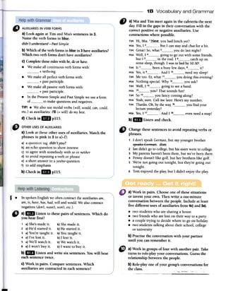 1B Vocabulary and Grammar
IJ a) Mia and Tiro meet again in the cafeteria the next
dar. Fill in the gaps in their conversation with the
correct positive or negative auxiliaries. Use
contractions where possible.
TIM Hi, Mia. 1_H~y~-you had lunch yet?
MIA Yes,1 2 .But 1 can stay and chal for a bit.
TIM Great! So,what 3 you do lastnight?
MIA Well, 1 4 going to go out with some friends,
but 1 5 in the end. 1 6 catch up on
some sleep,though. 1was in bed by 10.30!
TIM It 7 been a busy few days,B it?
MIA Yes,it 9 .And 11° need my sleep!
TIM Me toa. Er, what 11 you doing this evening?
MIA Nothing special. Why 12 you ask?
TIM Well, 1 13 going to seea bando
MIA 14 you? That sounds fun!
TIM SO15 you fancy coming along?
MIA Yeah,sure. Call me later. Here's my number.
TIM Thanks. Oh, by the wa~ 16 you find your
lecture yesterday?
MIA Yes,1 17 And 1 1B even need a.map!
b) ..Listen and check.
C) Changethesesentencesto avoid repeating verbs or
phrases.
1 1 don't speakGerman,but my youngerbrother
sl:!eftlt9German. does
2 Iandidn'tgo to college,but bis sisterwentto college.
3 My parentshaven'tbeenthere,but we'vebeenthere.
4 Pennydoesn'tlike golf, but herbrotherslike golf.
s We'renot going out tonight, but they'regoing out
tonight.
6 Tomenjoyedthe play;but 1 didn't enjoythe play.
a) Work in pairs. Chooseone of thesesituations
or invent your own. Then write a one-minute
conversationbetweenthe people. lnclude at least
five different usesof auxiliaries from 4c)and 5a).
.two studentswho aresharinga house
.two friendswho arelost on their wayto a party
.a coupletrying to decidewhereto go on holiday
.two studentstalking about theirschool, college
or university
b) Practisethe conversationwith your partner
until you can rememberit.
l.
In spokenEng1ishwe oftencontracttheauxi1iariesam,
are,is, have,has,had,will and would.Wea1socontract
negatives(don't,wasn't,won't,etc.).
" a)DIJ Listen to thesepairs of sentences.Which do
you hear first?
1 a)She'smadeir. b)Shemadeir.
2 a)He'd startedir. b)He startedir.
3 a)You'retaughtir. b)Youtaughtir.
4 a)I've 10stir. b)I 10stir.
S a)We'11watchir. b)We watchir.
6 a)I won't buy ir. b)I want to buyir.
b)GIl Listen and write six sentences.Youwill hear
eachsentencetwice.
C)Work in pairs. Comparesentences.Which
auxi1iariesare contracted in eachsentence?
Q) a) Work in groups of four with another pair. Take
turns to Tole-playyour conversations.Guessthe
relationship betweenthe people.
b) Role-playone of your group's conversationsfor
the class. '
,.,, '"
--,.~-~~",._~---,
d) CheckinaIJ pl15.
a) Look at these other uses of auxiliaries. Match the
phrases in pink in 3 to a)-f).
a) a question lag didn'tyou?
b) an echo question to show interest
c) to agree with somebody with so or neither
d) to avoid repeating a verb or phrase
e) a short answer to a yes/noquestion
f) to add emphasis
b)Checkin.pl15.
a) Look againat Tim and Mia'ssentencesin 3.
Name the verb forms in Ilu:e.
didn't understand-Past Simple
b}Which of fue verb formsinllue in 3haveauxiliaries?
Which two verb forms don'thaveauxiliaries?
c} Completefueseroleswith be,do or have.
.We makeallcontinuousverbforrnswith:
+ verb+ing.
.We makeall perfectverbforrnswith:
+ pastparticiple.
.We makeallpassiveverbforrnswith:
+ pastparticiple.
.In the PresentSimpleand PastSimpleweusea form
of to makequestionsandnegatives.
TIPI .We alsousemodalverbs (will, wauld,can,cauld,
etc.)asauxiliaries:I'll (=will) damybest.
 