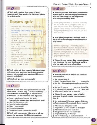 Pair and Group Work: Student/Group B
.
.
.
.
.
.
J,,! :~, .'~~,-_J_-- :..
.
...
.
.....
.
.
.
....
.
.
.
.
..
.
...
.
...
.
...
.
.
.
..
.
..
.
..
.
.
.
.
.
.
.
.
.
.
.
.
.
.
..
.
.
.
.
.
.
.
.
.
.
.
.
.
.
.
.
.
.
.
.
.
.
.
.
.
.
.
.:.
.
.
.
.
......
.
~ a) Work on yourown.Readaboutyoursituation.:
Makea list of at leastfivethingsyouneedto do.:
Which ofthesethingscanyoudo yourself?:
Which do youneedhelpwith?
...
~ I.i..................:
b)Readaboutyour partner'ssituation. Makea
~ list of at leastfive things you can offerto do to:
helphim/her....................
.i
.i....:
C)Work with your partner.Taketurns to discuss:
your situations.Useyour lists from a)and b)to
~ help youmake,acceptor refuseoffers.
....
.
~ a) Work with a studentfrom groupB. Write
: questionswith thesewords. Usethe correctpassive
: form of theverbs.
.
.
.
.
.....
.
...
.
.
.
.
.
..
.
.
.
.
..
.
.
.
.
.
.
..
..........
.....
...........................'..'...
: b) Work with a pair from groupA. Taketurnsto ask
: and answeryour questions.Saythe threepossible
: answerswhenyou askyourquestions.(The correct
j answersarein bold.)
.
~ c) Which pair got mostanswersright?
.
.
.
.
.
.
.
.
.
.
..
.
.
..
.
.
.
..
.
.
.
....
.
.
.
....
.
..
.
.
.
.....
.
....
: a) Work on your own. Complete the idioms in
: these sentences.
.
: 1 Yes,it was a piece of: 2 Good. That should give them " for thought.
~ 3 Nor did I. The news came completely out of the.
..
: 4 No, but I'll keepan out for it, if you like.
: 5 I'd take that with a pinch of if I wereyou!
~ 6 Why not tell ajoke first to break the ?
~ b) Work with your parmer. Listen to his/her
: sentences. Respond with the correct sentence
: from a).
.
: c) Saysentences a)-f) to your partner. Listen to
~ his/her responses. Do you think they're correct?
~ a) What are you doing next week?
: b)Do you tend to wake up a lot in the night?
: c)Whereabouts doesyour uncle live?
: d) Hey,guesswhat? I've just won £100!
: e) Do you like living in the city?
: f) Are we really doing an examtomorrow? .
'" ''
1 a) Work on your own. Make questions with you with
: thesewords. Use How long...? or How much/many. ..?
: and the Present Perfect Simple or PresentPerfect
~ Continuous. Use the continuous fonn if possible.
: a) / time / spend / watching TV this week?
: Howmuch timehaveyou spentwatching7Vthisweek?
: b) / live / in this town or city?
~ c) / novels / read / in English?
: d) / have / your mobile?
: e) / come / to this class?
~ f) / times / go / to the cinema this month?
~ b) Work with your partner. Take turns to ask and:
answer the questions. Ask follow-up questions.
.., '
-
He/Sheis organisinga 21stbirthday party for
his/her cousin Samtomorrow;The party will be
at his/herhome and he/shehasinvited 25people
(four are coming by train and two by plane).
His/Herhouseis a messand he/shehasn'tstarted
preparingfor the party.
 