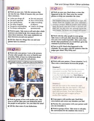 Pair and Group Work: Other activities
, "...
.
.
.
.
.
.
.
.
.
.
.
.
.
.
.
..
.
.
.
....
.
...
.
.
.
.
.
.
.
.
.
.
....
....
: a) Work on your own. Tick the sentencesthat :
: aretrue for you. Think of reasonswhy youchose:..
: thesesentences. :..
: .I oftenput thingsoff. .I'm verypunctual. :..
: .I'm quiteorganised. .I'm a controlfreak. :
: .I'm aperfectionist. .I plan everything :..
: .I'm ratherforgetful. in advance. :
: .I'm goodatmultitasking. .I tendto dothings:..:
.I'm alwaysmakinglists. spontaneously. :....
: b) Workin pairs.Taketurnsto tell eachotherwhich :
: sentencesyoutickedin a).Givereasonswhy you :..:
chosethesesentences.How manysimilaritiesare :..
: therebetweenyouand yourpartner? :....
: C)Tellthe classtwo things that you and your :..
: partnerhavein common. :....
..""""""""""""""""""""""""""" '
..
.
.
.
..
..
: a) Work with your partner. Look at the pictures :..: of some other people who were in Patrick's taxi :
: yesterday. Make at least two deductions about :
: the present or the past for eachpicture. :
..
..
: Thepeoplein picture1couldhavebeento the theatre. :
.:: ...
..
..
..
..
.j ..I ...
..
..
......
..
........
..
..
........
..
....
..
..
.-....I .., .......
..
.:: ...............................
: b) Work in groups of four with another pair. Take :
: turns to tell the other pair your deductions about :
: the people in eachpicture. Are your ideas the same? :
....
: C)Tell the class some of your deductions. :
: ., ...
: a) Work on your own. Readabouta crime that
: happenedin the UK. Thenwrite five words!
~ phrasesto help you rememberthe crime.
.........
:
.1
: i.'...............
~ b) Work with the otherpeoplein your group. :
: Taketurns to tell eachother aboutthe crimein a). :..
: Useyour ownwords if possible.After eachcrime, :
: decidewhat punishmentyouwould havegiventhe ::
criminal if you'd beenthejudge. :....:
c) Turn to p159.Readwhathappenedto the ::
criminals. Do you agreewith the sentencesthat the::
judgesgavethem?Why?/Whynot? :....
..
...
.
.
.
..: a) Work with your partner.Choosesituation1 or2. :
: Thenwrite a conversationbetWeenthe people. :
........: Situation1 :
..: ChrisandPatwereplayingdoublesin a tennis :
: tournamentyesterday.Theylostthematch. :
: Chriswasextremelyangryafterwardsandsaid :
: it wasPat'sfault that theylost. NowChrisis , :..: phoningPatto apologiseandto try andarrange
I ~
: anothermatch. .Ii) :
.'" ...
..
..
..
: Situation2 :
: SamandAlexwentto thecinemalastnight. ~
: Samlovedthefilm, but Alexhatedit. Theyhad :
: a big argumentaboutit, thenAlexgotvery :
: upsetandwenthome.Now Samis phoning :
..: Alexto apologiseandto suggestgoingto :
..: anotherfilm together. :
......
..
~ b) Swappaperswith anotherpair. Readtheir :
: conversationand correctanymistakesyou fmd. :
....: C)Practisethe conversationwith your partner until :
: you canrememberit. :....
: d) Work in groupsof four. Taketurns to role-play:
: the conversationfor the studentswho wrote it. :
: ...
..
'..'.."'.".""..'..'.." ".".."",.".,
Situation 2
Samand Alex went to the cinema last night.
Samloved the film, but Alex hated it. They had
a big argument about it, then Alex got very
upsetand went home. Now Samis phoning
Alex to apologiseand to suggestgoing to
another film together.
 