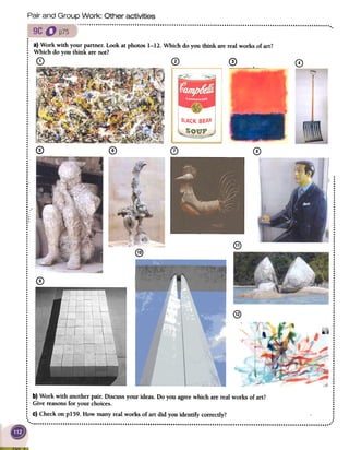 Pair and Group Work: Other activities
0
BLACKBEAN
~
..
.
.
0
0
0
0
0
0
0
0
0
0
0
0
.0
0
0
0
0
0
0
0
0
0
0
0
0
0
0
0
0
0
0
0
0
0
0
0
0
:0
0
0
0
0
0
0
0
0
0
0
0
0
0
0
0
0
0
o.
0
0
0
0
0
0
0
.0
0
0
:0
~0
0
0
0
0
0
0
0
0
0
0
.0
0
0
:0
0
0
0
0
0
0
0
0
0
0
@
@)
@
~
.
: a) Work with your partner. Look at photos 1-12. Which do you think are real works of art?
~ Which do you think are not?
~ G) CD 0,; i .~~-
..
.
.
.
.
.
.
..
.
.
.
.
.
.
.
.
.
..
.
.
.
;0 0 0 0..
.
.
.
.
.
..
.
.::
...
.
..
.
.
.
: ...:.,
.;
..:.
....
.
.
..
.
...
....
~ 0.
..
..
.
...
.................................
: b) Work with another pair. Discuss your ideas. Do you agree which are real works of art?
~ Give reasons for your choices..
~ C)Check on plS9. How many real works of art did you identify correctly?
 