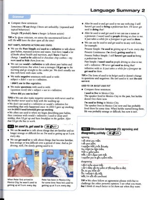 .After be usedto and get usedto we use verb+ing: I still
haven'tgot usedto being a pedestrian here.I'll neverget
usedto doing that!
.After beusedto and get used to we canuse a noun or
a pronoun: I wasn't usedto people driving socloseto me.
It just takes a while for aforeigner to get usedto them.
.We canuse beusedto and get usedto in any verb form,
for example:
PresentSimple: I'm used to getting up at 5 a.m. every day.
PresentContinuous: I'm slowly getting used to it.
PresentPerfectSimple: I still haven't got used to being
a pedestrian here.
PastSimple: I wasn't used to peopledriving socloseto me.
will + infinitive: I'll neverget used to doing that!
infinitive with to: It just takes a while for aforeigner to
get used to them.
TIP! .The form of usedto in be/getusedto doesn't change
in questions and negatives: Sheisn't used to it. not $he isn't
use ~e i~.
USEDTO OR BE/GETUSEDTO?
.Compare thesesentences:
I used to live in Mexico City.
The speakerlived in Mexico City in the past, but he/she
doesn'tlive there now.
I'm used to living in Mexico City.
The speakerlives in Mexico City now and hasprobably
lived there for some time. When he/shestarted living there,
life was probably strange or difficult, but now it isn't.
IIiD
Discussionlanguage(1):agreeingand
disagreeingpolitely (~~~)
agreeing
.Compare thesesentences:
SometimesI'll eat things I know are unhealthy. (repeatedand
typical behaviour)
Tonight I'll probably have a burger:(a future action)
TIP! .To show criticism, we stressthe uncontracted form of.will: He will leave the door openall the time!
PASTHABITS, REPEATEDACTIONSAND STATES
.We use the Past Simple and used to + infinitive to talk about
past habits, repeated actions and states:And thenI read a lot
of books about health and nutrition, and I knew I had to
change.I used to be addicted to chocolate chip cookies -my
mom used to hide themfrom me.
.We can usewould + infinitive to talk about past habits and
repeatedactions: But whenI was a teenagerI'd get up in the
morning and go straight to the cookiejar. We don't usually use
this verb form with state verbs.
.We make negative sentenceswith usedto with:
subject + didn't + useto + infinitive.
I didn't use to like vegetables.
.We make questions with usedto with:
(question word) did + subject + useto + infinitive.
Where did you use to live?
TIPS! .We can also make negative sentenceswith neverusedto:
My brother never usedto help with thewashing-up.
.We don't use usedto + infinitive or would + infinitive for
something that only happened once: In 2003 I gave up smoking.
not In ~ggJ I htSedte.':I.eu!dgi-:e "'; sl~~eking.
.We often use usedto when we begin describing past habits,
then continue with would + infinitive: I usedto sleepuntil
midday, then I'd get up and have breakfast in thegarden. After
that I'd get the bus to work.
'k" .! "
~ beusedto,getusedto@~~)
.We use be used to to talk about things that are familiar and no
longer strange or difficult for us: I'm usedto getting up at 5 a.m.
every day.
.We use get used to to talk about things that become familiar,
lessstrange or less difficult over a period of time: And asfor
driving, well, I'm slowly getting usedto it.
..Isee what you mean.
...I seeyour point.
I supposethat's true, actually.
...Yo~might.be riht there.
That's agood point.
Well, I can't a.rguewith that.
." ...I supposeyou ve got a point there.
disal?;reeing
When Peter first arrived in
Mexico City, he wasn't used to
getting up at 5 a.m. every day.
Peter has been in Mexico City
for some time. Now he's used to
getting up at 5 a.m. every day.
...I don't knowaboutthat.
I can'treallyseethe po'nt of (forcingkTdsto eat).
...Oh,doyou thInkso?
Oh,I wouldn'tsaythat.
Well,I'm still notconvinced.
TJPI. We often follow an agreementphrase with but to
challenge the other person's opinion: I seewhat you mean,
but I think its much better to let them eat when they want.
 