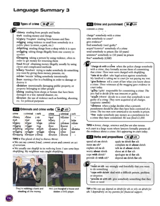 ~ Typesofcrime~~~
robbery stealing from people and banks
theft stealing money and things
burglary /'b3:g1~ri/ stealing from houses and flats
mugging using violence to steal from somebody in a
public place (a street, a park, etc.)
shoplifting stealing things from a shop while it is open
smuggling taking things illegally from one country to
another
kidnapping taking a person by using violence, often in
order to get money for returning them
fraud /fr;):d/ obtaining money illegally; usually by using
clever and complicated methods
bribery /'bralb~ri/ trying to make somebody do something
you want by giving them money; presents,etc.
murder /'m3:d~/ killing somebody intentionally
arson starting a fire in a building in order to damage or
destroy it
vandalism intentionally damaging public property; or
property belonging to other people
looting stealing from shops or homes that have been
damaged in a war, natural disaster,etc.
terrorism the use of violence such as bombing, shooting,
etc. for political purposes
~ Crimeandpunishment@:i!~
commita crime
~~~~
.criminal, verb
.fraudster -
-bribe
..murderer murder
..arsonist -
v~ndal v~ndalise
looter loot
..terrorist -
TIPS! .Arrest, charge,sentenceandfine are also nouns.
.A court is a large room where lawyers formally present all
the evidence about a crime: He:Sappearing in court today.
~ VerbsandprepositionsCic D pis)
spend sth on sb/sth apply to sb/sth for sth
insist on sth* complain to sb about sb/sth
explain sth to sb talk to sb about sb/sth
worry about sb/sth shout at sb for sth
cope with sb/sth* apologise to sb for sth
provide sb with sth* depend on sb/sth for sth
~ CriminalsandcrimeverbsC
~
They're robbing a bank and
stealing all the money.
He's just burgled a house and
stolen a DVD player.
TIP! .We can saydependon sb/sthfor sth or relyon s.b/sthfor
sth: I depend/relyon my parentsfor financial support.
,
charge* somebody with a crime
take somebody to court*
give evidence*
find somebody (not) guilty*
acquit*/convict* somebody of a crime
send somebody to prison (for 10 years)
sentence* somebody to (10 years) in prison
fine* somebody (£500)
~'jj -,1m
r ;j
~c," if*charge sb with a crime when the police charge somebody
with a crime, they formally accuse them of committing
that crime: Threemen werechargedwith shoplifting.
*take sb to court take legal action against somebody:
My landlord is taking me to court for not paying my rent.
*give evidence tell a court of law what you know about
a crime: Three witnessesof the mugging gave evidencein
court today.
*gu1lty /'gIlti/ responsible for committing a crime: The
jury had to decideif hewasinnocent or guilty.
*acquit /;)'kWlt/ decide in a court that somebody is not
guilty of a crimE-:They were acquitted of all charges.
(opposite: convict)
*sentence when ajudge decideswhat a persons
punishment should be after theyhave beenconvicted of a
crime: Thetwo men weresentencedto six monthsin prison.
*fine make somebody pay money asa punishment for
a crime they have committed: He wasfined £1,000.
crime I criminal I verb crime
robbery robber I rob fraud
.theft thief steal bribery
dburglary burglar burgle mur er
mugging mugger mug arson
shoplifting shoplifter shoplift vandalism
smuggling smuggler smuggle looting
kidnapping kidnapper I kidnap terrorism
TIPS! .The plural of thief is thieves /ei:vz/.
.We can say commit fraud, commit arson and commit an act
of terrorism.
.We usually use shoplift in its verb+ing form: I saw some boys
shoplifting. My neighbour was caught shoplifting.
 