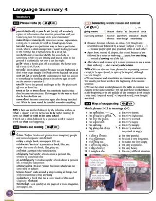 Connectingwords: reason and contrast
(4C_P35) '""'...
givingreasons I[ .
because due to as becauseof since
expressingcontrast however apart from instead of despite
whereas even though nevertheless
.Because, howevel; whereas,as, since,eventhough and
neverthelessare followed by a clause (subject + verb + ...):
...because people often play practical jokes on eachother.
.Apart from, insteadof, despite,dueto and becauseof are
followed by a noun or verb+ing: ...apart from one thing.
...instead of coming out of the left.
.After due to and becauseof it is more common to use a noun
than verb+ing: ...due to a very mild winter.
TIPS! .We can also use these phrases for expressing contrast:
exceptfor (= apart from), in spite of (= despite), although
(= eventhough).
.We use howeverand neverthelessto contrast two sentences.
We usually put thesewords at the beginning of the second
sentence.
.We use the other words/phrases in the table to contrast two
clauses in the samesentence.We can put thesewords/phrases
at the beginning or in the middle of the sentence:Even though
I was tired, I enjoyed myself. = I enjoyed myse~ eventhough I
was tired.
pass5th on (to sb) or passon 5th (to sb) tell somebody
a piece of information that another person has told you:
Could you pass this messageon toyour classmates?
make 5th up or makeup 5th invent an excuse, explanation,
a story; etc.: I was latefor work soI made up an excuse.
turn out happen in a particular way or have a particular
result, which is often unexpected: I wasn't lookingforward
to the evening,but it turned out to bea lot of fun.
run sb/sth over or run over sb/sth hit somebody or
something while you are driving and knock them to the
ground: I accidentally ran over a cat last night.
go off when a bomb goes off, it explodes: The bombwent
off at exactly6.37 p.m.
run away leavea place quickly becauseyou arefrightened or
don't want to getcaught: The thieftook my bagand ran away.
work 5th out or work out 5th understand or find the answer
to something by thinking about it: It tookme agesto work
out the answerto question3.
take off leave the ground and begin to fly: Theplane took
off over an hour late.
knock sb out or knock out sb hit somebody hard so that
they become unconscious: Themugger hit the man so hard
that he knocked him out.
come round become conscious again after being knocked
out: When he came round, hecouldn't rememberanything.
TIPS!
.Turn out is often followed by the infinitive with to or
'(that) + clause': The trip turned out to be rather exciting. It
turns out (that) we went to the same school.
.Work out is often followed by a question word: I couldn't
work out what was happening.
aD Waysof exaggeratingC:~~::~~~3~)
Matchphrases1-12 to meaningsa)-I).
1 I'm spe8echless.~ a) I'm very thirsty.
2 I'm dying for a ~rink. '" b) I'm very frightened.
3 I'm <!>verthe moon. c) I'm very worried.
8 8
4 I'm scared stiff. d) I'm very happy.
5 I'm starving. e) I'm very hungry.
6 I'm g<!>ingout of my l f) I'm very shocked,
mind. surprised or angry:
7 It c<!>stsa f<!>rtune. g) It's very painful.
8 It's a nightmare. h) It takes a very long time.
9 It's killing me. i) It makes me very angry:
10 It drives me crazy. j) It's very expensive.
11 It takes forever. k) It's very heavy.
12 It weighs a t<!>n. I) It's a very difficult situation.
R--j
people
and events (opposite: non-fiction)
a copy a single book, newspaper, CD, etc.
a character /'krenkt;}/ a person in a book, film, etc.
a plot the story of a book, film, play, etc.
a novelist a person who writes novels
a biography /baI'ogr;}fi/ a book about a person's life,
written by somebody else
an autobiography /,:>:t;}UbaI'ogr;}fi/ a book about a person's
life, written by that person
a literary genre /,lIt;}r;}ri '30llf;}/ literature which has the
samestyle or subject
browse /brauz! walk around a shop looking at things, but
without planning to buy anything
a paperback a book that has a cover made of thin card
(opposite: hardback)
flick through look quickly at the pages of a book, magazine,
newspaper,etc.
 