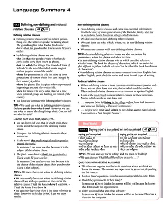 1m
Defining,non-definingandreduced
relativeclausesC~~~~)
Non-definingrelativeclauses
.Non-defining relative clausesadd extra non-essential information:
It tells the story of sevengenerations of theBuendiafamily, who live
in an isolated SouthAmerican village called Macondo.
.We don't use that in non-defining relative clauses.
.We can't leave out who, which, whose,etc. in non-defining relative
clauses.
.We must use commas with non-defining relative clauses.
TIPS! .In non-defining relative clauses we also use whosefor
possessives,where for places and when for time.
.In non-defining relative clauseswho or which can also refer to a
whole clause: The book has dozensof characters,which can make the
plot difficult tofollow. (which refers to 'the fact that the book has dozens
of characters').
.Non-defining relative clausesare more common in written English than
spoken English, particularly in stories and more formal types of writing.
Definingrelativeclauses
.Defining relative clauses tell you which person,
thing, etc. the writer or speakeris talking about:
Thegranddaughte1;Alba Trueba,finds some
diaries that her grandmother Clara wrote 50 _vears
~
.In defining relative clauseswe use:
who (or that) for people: People who/that die
early in the story often return asghosts.
that (or which) for things: 'One Hundred Yearsof
Solitude' is the novel that/which mademagical
realism popular around the world.
whose for possessives:It tells the story of three
generationsof women whose lives are changed by
their countrys politics.
where for places: This is a place wheresupernatural
happenings arepart of everyday life.
when for times: The story takesplace at a time
whenpolitical groups are battling for control of the
country.
.We don't use commaswith defining relative clauses.
TIP! .We can't use what in defining relative clauses:
I;)idyeN get the letter:v;hat I seRt;2However, we can
use what to mean 'the thing/things that': Can you tell
me what hesaid?
Reducedrelativeclauses
.When a defining relative clause contains a continuous or passive verb
form, we can often leave out who, that or which and the auxiliaf)':
Thesereduced relative clausesare very common in spoken English.
.Look at the underlined reduced relative clausesin thesesentences.
Notice which words we canleaveout:
1 ...everyone (who is) living in thevillage suffersfrom both insomnia
and amnesia. (is living = Present Continuous)
2 ...the first novel (that was)written boYthe Chilean author IsabelAllende.
(was written = PastSimple Passive)
~.
Sayingyou'resurprisedornotsurprised(4DDp36)
saying you're surprised saying you're not surprised
I don't belreveit! I'm not surprised,to be honest.
You m~st be joking! I bet you were.
You're kidding! Well, no wonder (you've got avirus).
..., ) ',Why on earth (doesn't he listen to me? Well, he would say that, wouldn the?
Wow, that's fantastic news! Yes,I can imagine.
TIPS! .We can also sayYou'rejoking! and Youmust be kidding!
.We can also say WhatJWholWhere/How on earth. ..?
LEAVINGOUT WHO, THAT,WHICH,ETC.
.We canleave out who,that or which when these
words aren'tthe subjectof the defining relative
clause.
.Compare the defining relative clausesin these
sentences:
1 Its the novel that mademagical realism l2ol2ular
around the world.
In sentence I we must use that becauseit is the
subject of the relative clause.
2 Shefinds somediaries (that) her grandmother
Clara wrote 50 ~ears earlier.
In sentence 2 we can leave out that becauseit is
the object of the relative clause (her grandmother
Clara is thesubject).
TIPS! .We never leave out whosein defining relative
clauses.
.We can usually leave out where in defining relative
clausesif we add a preposition at the end of the
relative clause: Thats the housewhere I wasborn. =
Thats the houseI was born in.
.We can only leave out whenif the time referenceis
clear: Tomorrow is the day (when)I get my exam
results.
QUESTIONSWITH NEGATIVEAUXILIARIES
.We often use negative auxiliaries in questions when we think we
know the answer.The answerwe expect canbe yes or no, depending
on the context.
.Look at Steve'squestions from his conversation with his wife, Ellen:
a) Hadn't theypromised to beheretoday?
In sentence a)Steve thinks the answer will be yesbecausehe knows
that Ellen made the appointment.
b) Didn't you install that anti-virus software?
In sentence b)Stevethinks the answer will be no becauseEllen hasa
virus on her computer.
 