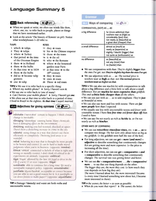 ~
a small difference almost as (much) as
nearly as (expensive)as
slightly /'slaItli/ (bigger) than
not quite as (enthusiastic) as
no difference
TIP! .Damage /'dremId3/ and wasteare both verbs and
uncountable nouns.
as (beautiful)as
not any(nicer)than
no (harder)than
.We use comparativeswith than: They'reslightly bigger than
the onesI've got. not ~hej":-::slight!j' big thtlR theeResf..'e get.
.We use adjectives with as ...as: The normal price is
nowhere near as high asthat. not ~he Ref'mtllpREeis
Re~':he:-::Retlf'tIShighef'tIS thtlt.
TIPS! .We can also use much/a lot with comparatives to talk
about a big difference and a bitla little to talk about a small
difference: Koi are much/a lot more expensive than goldfish.
This onesa bitla little cheaper than all the others.
.We can usejust with as ...as to add emphasis: They'rejust
as beautiful as mine.
.We can also use moreand lesswith nouns: There arefar
more people herethan I expected.
.We usually use lesswith uncountable nouns andfewer with
countable nouns: I have lessfree time andfewer days off than
I usedto have.
.We can say I'm not nearly as rich ashe/she is. or I'm not
nearly as rich as himlher.
OTHER WAYS OF COMPARING
.We canuse twice/three timeslfour times, etc. + as ...as to
compare two things: The koi were only about twice as big as
my goldfish. (= the goldfish were half the size of the koi).
.For long adjectives,we canuseget + more (and more) +
adjective to describe something that continuously changes:
Koi are getting more and more expensive.(= the price is
increasing all the time).
.For short adjectives,we can useget + comparative + and
+ comparative to describe something that continuously
changes: The survival rate was getting better and betteJ:
.We canuse the + comparative/more. .., the + comparative/
more. ..to say that one thing depends on the other:
The bigger they are, the more they cost. (= how much they
costdepends on how big they are).
Themore I learned about koi, the more interestedI became.
(= every time I learned something new about koi, I became
more interested in them).
TIP! .the sooner;the better = as soonaspossible:
A When doyou want that report? B The sooner;the betteJ:
COMPARATIVES, (NOT) AS ...AS
a big difference far (more addictive) than
nowhere near as (high) as
considerably (less) than
not nearly as (beautiful) as
a great deal (cheaper) than
.When we speak or write, we often use words like them,
where, one,etc. to refer back to people, places or things
that we have mentioned earlier.
.Look at the article 'The history of flowers' onp43. Notice
what words/phrases 1-20 refer to.
TULIPS ROSES
1 which -+ tulips 11 they -+ roses
2 They -+ tulips 12 his -+ the Chinese emperor
3 where -+ Turkey 13 those -+ the roses
4 that period -+ the time 14 it -+ the oil
of the Ottoman Empire 15 who -+ the Romans
5 there -+ in Holland 16 where -+ the botanical
6 them -+ the bulbs garden near Paris
7 At that time -+ in 1634 17 at that time -+ in the
8 them -+ the bulbs 18thcentury
9 did so -+ becanle tulip 18 they -+ roses
growers 19 ones -+ roses
10 one -+ tulip 20 These -+ red roses
TIPS! .We use it to refer back to a specific thing:
A Wheres my mobile phone? B Sorry,I haven't seenit.
.We use oneto refer back to 'one of many':
A Can I borrow your mobile phone? B Sorry,I haven'tgot one.
.We often use at that time to refer back to a period of time:
I lived in Brazil in the eighties.At that time I wasn't married.
 