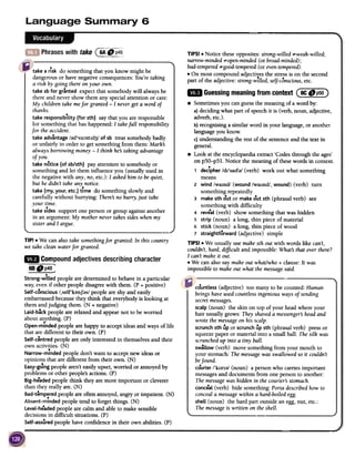 Phraseswithtake@~~~
take a risk do something that you know might be
dangerous or have negative consequences:You'retaking
a risk by going thereon your own.
take sb for granted expect that somebody will always be
there and never show them any special attention or care:
My children take mefor granted -I neverget a word of
thanks.
take responsibility (for sth) say that you are responsible
for something that has happened: I takefull responsibilityfor
the accident.
.take advantage /ad'varntld3/ of sb treat somebody badly
or unfairly in order to get something from them: Mark:S
always borrowing money-I think he:Staking advantage
of you.
take notice (of sb/sth) pay attention to somebody or
something and let them influence you (usually used in
the negative with any, no,etc.): I asked him to be quiet,
but he didn't take anynotice.
take (my. your, etc.) time do something slowly and
carefully without hurrying: There:Sno hurry, just takeyour
time.
take sides support one person or group against another
in an argument: My mother never takes sideswhen my
sister and I argue.
TIP!.
We can also take somethingfor granted: In this countrywe
take clean waterfor granted.
18
Compoundadjectivesdescribingcharacter-
TIPS! .Notice these opposites: strong-willed ;"'weak-willed;
narrow-minded;"'open-minded(or broad-minded);
bad-tempered;"'good-tempered(or even-tempered).
.On most compound adjectives the stressis on the second.part of the adjective: strong-willed, self-conscious,etc.
~ Guessingmeaningfromcontext(~:~~)
.Sometimes you canguessthe meaning of a word by:
a)deciding what part of speechit is (verb, noun, adjective,
adverb, etc.).
b)recognising a similar word in your language, or another
language you know;
c)understanding the rest of the sentenceand the text in
general.
.Look at the encyclopaedia extract 'Codes through the ages'
on p50-p51. Notice the meaning of thesewords in context.
, decipher /dl'Sall;)/ (verb) work out what something
means
2 wind /wamd/ (wound /waund/, wound) (verb) turn
something repeatedly
3 make sth out or make out sth (phrasal verb) see
something with difficulty
4 reveal (verb) show something that was hidden
5 strip (noun) a long, thin piece of material
6 stick (noun) a long, thin piece of wood
7 straightforward (adjective) simple
TIPS! .We usually use makesth out with words like can't,
couldn't, hard, difficult and impossible:What's that over there?
I can't make it out.
.We can also say make out whaUwho + clause: It was
impossible to make out what the messagesaid.6B., p4S'-~
countless (adjective) too many to be counted: Human
beingshaveusedcountlessingenious ways of sending
secretmessages.
scalp (noun) the skin on top of your head where your
hair usually grows: They shaveda messenger:Shead and
wrote the messageon his scalp.
scrunch sth up or scrunchup sth (phrasal verb) press or
squeezepaper or material into a small ball: The silk was
scrunchedup into a tiny ball.
swallow (verb) move something from your mouth to
your stomach: Themessagewasswallowed so it couldn't
befound.
courier /'kuna/ (noun) a person who carries important
messagesand documents from one person to another:
The messagewas hidden in the courier:Sstomach.
conceal (verb) hide something: Porta described how to
conceala messagewithin a hard-boiled egg.
shell (noun) the hard part outside an egg, nut, etc.:
The messageis written on the shell.
Strong-willedpeoplearedeterminedto behavein a particular
way;evenif otherpeopledisagreewith them.(P = positive)
Self-consciousl,self'konJ;}slpeopleareshyand easily
embarrassedbecausetheythink that everybodyis looking at
themandjudging them. (N = negative)
laid-backpeoplearerelaxedand appearnot to beworried
aboutanything. (P)
Open-mindedpeoplearehappyto acceptideasandwaysof life
thataredifferentto their own. (P)
Self-centredpeopleareonly interestedin themselvesand their
ownactivities.(N)
Narrow-mindedpeopledon'twantto acceptnewideasor
opinionsthataredifferentfrom their own. (N)
Easy-go1ngpeoplearen'teasilyupset,worried or annoyedby
problemsor otherpeople'sactions.(P)
Big-headedpeoplethink theyaremore important or cleverer
than theyreallyare.(N)
Bad-temperedpeopleareoftenannoyed,angryorimpatient.(N).Absent-mindedpeopletendto forgetthings. (N)
level-headedpeoplearecalmandableto makesensible
decisionsin difficult situations.(P)
Self-assuredpeoplehaveconfidencein their ownabilities. (P)
 