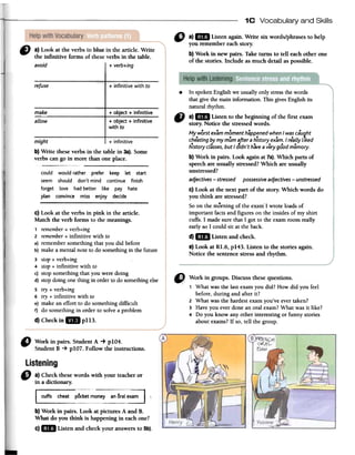 1C Vocabulary and Skills
C) a) Look at fue verbs in blue in fue article. Write
the infinitive forrns of theseverbs in the table.
avoid i + verb+ing
" a)" Listenagain.Write six words/phrasesto help
youremembereachstory.
b)Workin newpairs.Taketurnsto tell eachotherone
ofthestories.lncludeasmuchdetailaspossible.
refuse + infinitive with to
make
aLLow
+ object + infinitive
+ object + infinitive
with to
might + infinitive
b}Write theseverbs in the table in 3a).Some
verbs can go in more than one place.
-
could would rather prefer keep let start
seem should don't mind continue finish
forget lave had better like pay hate
plan convince miss enjoy decide
.In spokenEnglishwe usuallyonlystressthewords
thatgivethe rnaininforrnation.ThisgivesEnglishits
naturalrhythm.
-a) IDI Listen to the beginning of the first exam
story. Notice the stressedwords.
My worst exam moment happened when I was cau!jht
cheating by my múm after a h7storyexam. I realiy liked
history classes, but I clidn 't have a very good memory.
b) Work in pairs. Look againat7a).Which parts of
speechare usually stressed?Which are usually
unstressed?
adjectives -stressed possessive adjectives -unstressed
c) Look at the next part of the story. Which words do
you think are stressed?
Soon the moming of the exam'I wrote loadsof
important factsand figures on the insidesof my shirt
cuffs. I madesure that I gol to the examroom really
earlyso I could sil at theback.
d) IDI Listen and check.
e) Look at Rl.6, p143. Listen to the stories again.
Notice the sentencestressand rhythm.
d) Checkin lB pl13.
" Workin pairs.StudentA -+ plO4.
StudentB -+ plO7. FollowtheinstructiollS.
Listening
" a)Checkthesewordswithyourteacheror
inadictionary.
.
l_~~__.:~~~~~t.:~~~~-,~~~~.~'
b) Work in pairs. Look at pictures A and B.
What do you think is happening in eachone?
c)..Listen and checkyour answersto 5b).
1 What was the last exam you did? How did you feel
before, during and after it?
2 What was the hardest exam you've ever taken?
3 Have you ever done an oral exam? What was it like?
4 Do you know any other interesting or funny stories
about exams? If so, tell the group.
C) Look at the verbs in pink in the article.
Match the verb forms to the meanings.
1 remember+ verb+ing
2 remember+ infinitive with to
a) remember something that you did before
b) make a mental note to do something in the future
3 stop+ verb+ing
4 stop+ infinitive with to
c) stop something that you were doing
d) stop doing one thing in order to do something else
5 try + verb+ing
6 try + infinitive with to
e) make an effort to do something difficult
f) do something in order to solve a problem
 