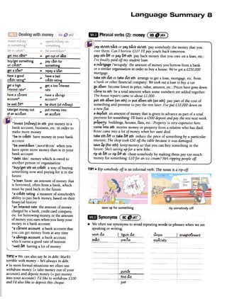 18
Phrasalverbs(2):money(::!!::@~)
get into debt* ~ get out of debt
buy/get something pay c~sh for
on credit* ~ something
-
get a I~an* ~ repay a I~an-
have a good have a bad
credit rating* ~ credit rating
~et a high ~ get a low Tnterest
Interest rate* rate.
have a s~vings
'"
account*
.have a current
account*
be well tJff* ~ be short (of mtJney).-.
take/get money out put money into
.~ .
of an account an account
paysb/sth back or payback sb/sth pay somebody the money that you
owe them: Can I borrow£10? I'll pay you/it back tomorrow.
pay sth off or payoff sth pay back money that you owe on a loan, etc.:
I'vefinally paid off my studentloan.
a mortgage /'ffi:):gId3/ the amount of money you borrow from a bank
or a similar organisation in order to buy a house: We'vegot a £250,000
mortgage.
take sth out or take out sth arrange to get a loan, mortgage, etc. from
a bank or other financial company: We took out a loan to buya car
go down become lower in price, value, amount, etc.:Prices havegonedown.
cometo sth be a total amount when some numbers are added together:
The houserepairs cameto about£1,000.
put sth down (on sth) or put down sth (on sth) pay part of the cost of
something and promise to pay the rest later: I've put £10,000 down on
a newfiat.
a deposit an amount of money that is given in advanceas part of a total
payment for something: I'll leavea £500 depositand pay the restnext week.
property buildings, houses, flats, etc.: Property is very expensivehere.
comeinto sth receive money or property from a relative who has died:
Rosiecameinto a lot of money when her aunt died.
take sth off or take off sth reduce the price of something by a particular
amount: The shop took £50 off the table becauseit was damaged.
saveup (for sth) keep money so that you can buy something in the
future: She:Ssaving upfor a new bike.
rip sb off or rip off sb cheat somebody by making them pay too much
money for something: £10 for an ice cream?He:Sripping people of!
TIP! .Rip somebodyoff is an informal verb. The noun is a rip-off.
save up for something rip somebody off
*inve5t (money) in 5th put money in a
bank account, business,etc. in order to
make more money
*be in credit have money in your bank
account
*be overdrawn /,~uv~'dr:):n/ when you
have spent more money than is in your
bank account
*debt /det/ money which is owed to
another person or organisation
*buy/get 5th on credit a way of buying
something now and paying for it in the
future
*a loan /l~un/ an amount of money that
is borrowed, often from a bank, which
must be paid back in the future
*a credit rating a measureof somebody's
ability to pay back money;based on their
financial history
*an interest rate the amount of money
charged by a bank, credit card company;
etc. for borrowing money;or the amount
of money you earn when you keep your
money in a bank account
*a current account a bank account that
you can get money from at any time
*a savings account a bank account
which earns a good rate of interest
*well off having a lot of money
.exact
.preClse- ~~ecially
TIPS! .We can also say be in debt: Marks
terrible with money-hes always in debt.
.In more formal situations we often use
withdraw money (= take money out of your
account) and deposit money (= put money
into your account): I'd like to withdraw £100
and I'd also like to deposit this cheque.
.pursue
find out
~htforward
just
.We oftenusesynonymsto avoidrepeatingwordsor phraseswhenwe are
speakingorwriting.
. I ., r"-
work out figure out. simple I
 