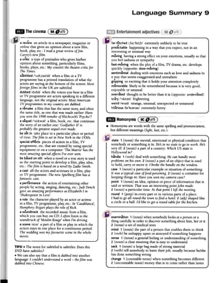~ Thecinema(F~~)
far-fetched /,fo:'fetft/ extremely unlikely to be true
predictable happening in a way that you expect, not in an
interesting or unusual way
moving having a strong effect on your emotions, usually so that
you feel sadnessor sympathy
fast-moving when the plot of a film, TV drama, etc. develops
quickly (opposite: slow-moving)
sentimental dealing with emotions such aslove and sadnessin
a way that seemsexaggeratedand unrealistic
gripping so exciting that it holds your attention completely
memorable likely to be remembered because it is very good,
enjoyable or unusual
overrated thought to be better than it is (opposite: underrated)
scary /'ske;}ri/ frightening
weird /WI;}d/ strange, unusual, unexpected or unnatural
hilarious /hI'le;}rI;}s/ extremely funny
state 1 (noun) the mental, emotional or physical condition that
somebody or something is in. He:Sin no stateto go to work. He:S
very ill. 2 (noun) a part of a country: Which US stateis
Hollywood in?
handle 1 (verb) deal with something: He can handle most
problemson his own. 2 (noun) a part of an object that is used
to hold, carry or move it: I broke the handle on the window.
case 1 (noun) a particular example or situation of something:
It was a typical caseoffood poisoning. 2 (noun) a container for
keeping things in: Haveyou seenmy cameracase?
point 1 (noun) an idea, opinion or piece of information that is
said or written: That was an interestingpoint john made.
2 (noun) a particular time: At that point I left the meeting.
round 1 (prep) in every part or in various parts of a place:
I had to go all round the town tofind a hotel. 2 (adj) shaped like
a circle or a ball: I'd like to get a round tablefor the kitchen.
a revi~w an article in a newspaper,magazine or
online that gives an opinion about a new film,
book, play, etc.: I reada great review ofJim
Carreys newfilm.
.a critic a type of journalist who gives hislher
opinion about something, particularly films,
books, plays, etc.: My cousins the theatrecritic for
The Times.
subtitled /'sAb,taItld/ when a film or a TV
programme has a printed translation of what the
actors are saying at the bottom of the screen:Most
foreign films in the UK are subtitled.
dubbed/dAbd/ when the voices you hear in a film
or TV programme are actors speaking in a different
language,not the original actors: Most American
TV programmes in my country are dubbed.
a r~make a film that has the samestory; and often
the same title, as one that was made earlier: Have
you seenthe 1998 remakeof Hitchcocks 'Psycho'?
a s~quel/'si:kwal/ a film, book, etc. that continues
the story of an earlier one: 'Godfather II' is
probably the greatest sequelever made.
be s~t in take place in a particular place or period
of time: Thefilm is set in New York in the 1930s.
specialeff~cts pieces of action in a film, TV
programme, etc. that are created by using special
equipment or on a computer: 'TheMatrix' has the
most amazing specialeffectsI've everseen.
be basedon 5th when a novel or a true story is used
as the starting point to develop a film, play, idea,
etc.: Thefilm is basedon a novel by Zadie Smith.
a cast all the actors and actressesin a film, play
or TV programme: The new Spielbergfilm has afantastic
cast.
a performance the action of entertaining other
people by acting, singing, dancing, etc.: judi Dench
gave an amazing performance as Elizabeth I in
'Shakespearein Love'.
a role the character played by an actor or actress
in a film, TV programme, play; etc.: In 'Casablanca',
Humphrey Bogart plays the role of Rick.
aso.undtrack the recorded music from a film,
which you can buy on CD: I often listen to the
soundtrack of 'Moulin Rouge' when I'm driving.
a scene /si:n/ a part of a film or play in which the
action stays in one place for a continuous period:
The wedding was my favourite scenein the whole
movie.
TIPS! .The noun for subtitled is subtitles: Does this
DVD havesubtitles?
.We can also say that a film is dubbed into another
language: I couldn't understanda word -the film was
dubbedinto Chinese.
examination 1 (noun) when somebodylooks at a person or a
thing carefully in order to discoversomething about him, her or it
2 (noun) a set of medical tests
mind 1 (noun) the part of a person that enables them to think
2 (verb) be unhappy; upset or annoyed if something happens
sense 1 (noun) a general feeling or understanding of something
2 (noun) a clear meaning that is easyto understand
sack 1 (noun) a large bag made of strong material
2 (verb) tell somebody to leave their job, usually becausehe/she
has done something wrong
change 1 (countable noun) when something becomes different
2 (uncountable noun) money that is in coins rather than notes
.Homonyms arewordswith thesamespellingand pronunciation,
but differentmeanings(light, last,etc.).
 