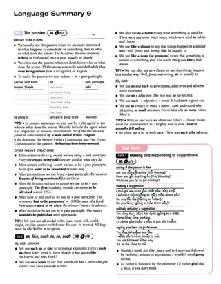 .We also useas + noun to saywhat something is used for:
There werejust someblack boxeswhich wereusedas tables
and chairs.
.We use like + clause to say that things happen ina similar
way: Well,Joneswas wrong, like he usually is.
.We use like + noun (or pronoun) to saythat something is
similar to something else: Thewhole thing waslike a bad
dream.
TIP! .We can also use as + clause to say that things happen
in a similar way: Well,Jones was wrong, as he usually is.
Thepassive(9AOP~ --
PASSIVE VERB FORMS " '-
.We usually use the passive when we are more interested
in what happens to somebody or something than in who
or what does the action: TheAcademy Awards ceremony
is held in Hollywood onceayea1; usually in March.
.We often use the passive when we don't know who or what
does the action: 55 Oscars mysteriously vanished while they
were being driven from Chicago to LosAngeles.
.To make the passivewe use: subject + be+ pastparticiple.
oassive verb form I be I past participle
neldPresentSimple
SO,SUCH
.We use so and such to give nouns, adjectives and adverbs
more emphasis.
.We useso + adjective: Theplot was so far-fetched.
.We use such (+ adjective) + noun: It had such a good cast.
.We useso + muchor many+ noun: I can't understandwhy
it5 gettingso much attention.I've no idea whyso many critics
liked it.
TIPS! .With soand suchwe often use '(that) + clause' to say
what the consequenceis: The play was so slow (that) I
actuallyfell asleep.
.We often use a lot of with such: There wassuch a lot ofnoise.
~.
Makingandrespondingtosuggestions
C~~~)
asking if the person is free
Areyou doing ~nything (this ~vening)?
Have you got ~nything on (this S~turday)?
...What areyou up to (on Sunday)?
making a suggestion
.,e, "',,ee .e.,.eh e h ( e e e ) e
I t oug t we could give that new club a try.
I wouldn't mind (going to th~t). How about you?
Do you feeellikelh~ving an indian)?
Do you f~ncy (going to hear them pl~y)?
begoingto l am/are/isgoingto be I awarded
TIPS! .In passive sentenceswe can use 'by+ the agent' to say
who or what does the action. We only include the agent when
it is important or unusual information: 52 of the Oscars were
found in some rubbish by a man called Willie Fulgear.
.We don't use the Present PerfectContinuous and PastPerfect
Continuous in the passive:He has,/hadhe~ heiRga:-:-:;s~ed.
OTHERPASSIVESTRUCTURES
.After certain verbs (e.g. enjoy)we use being+ pastparticiple:
Everyone enjoys being told they are good at what they do.
.After certain verbs (e.g. want) we use to be + pastparticiple:
Most of uswant to be rewarded in someway.
.After prepositions we use being+ pastparticiple: Every actor
dreams of being nominated for anOsca1:
.After thefirst/secondllast (+ noun) we use to be + past
participle: The first AcademyAwards ceremonyto be
.televised was in 1953.
.After have to and used to we use be + pastparticiple: The
ceremonyhad to be postponed in 1938 becauseof aflood.
Newspapersused to be given thewinners' namesin advance.
.After modal verbs we use be + pastparticiple: The names
wouldn't be published until afterwards.
TIP! .We can use all modal verbs (can, must, will, could,
might, etc.) in passive verb forms: He can't be trusted. All bags
must be checkedin at reception.
politely refusing a suggestion ,
8 8 8 8 ( 8. 18 )I'm sorry, but I don't feel up to goIng to acub.
8 8 8 8
Some other time, perhaps.
I'd r~ther give (th~t) a miss, if you don't mind.
~ as,like,suchas,so,such C9B~~7~)
sayingyou haveno preference
..8 8 .,.
I'm easy.Whateveryou like.
8 1 80' 8 8
I realy dont mind.It's upto you.
0 8 8 ~ 8
I m notbotheredeitherway.
8 8 8
It's all the sameto me.
.Wouldn't mind,feel like,fancy and feel up to are followed
by verb+ing, a noun or a pronoun: I wouldn't mind going
to that.
.I'd rather is followed by the infinitive: I'd rather give that
a miss,if you don't mind.
AS, LIKE,SUCHAS
.We usesuch as or like to introduce examples: Critics such
as Amis Jonesloved it. Even though it has actors like
Sy Harris and May Firth?
.We use as + noun to say that somebody has a particular job:
I don't like Amis Jonesas a critic.
 