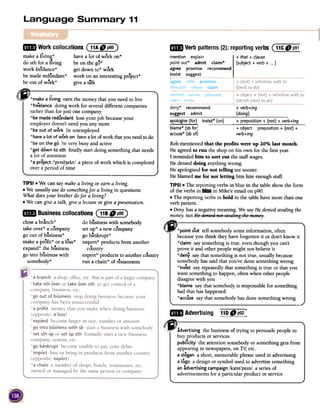 fIE Verbpatterns(2):reportingverbs (11Ce p91
deny* recommend
suggest admit
+ verb+ing
(doing)
apologise (for)
blame* (sb for:
accuse* (sb of)
insist* (on) + preposition + (not) + verb+ing
+ object
verb+ing
preposition + (not) +
mil WorkcollocationsC11A" p86)
TIPS! .We can say make a living or earn a living.
.We usually use do somethingfor a living in questions:
What doesyour brother dofor a living?
.We can give a talk, give a lecture or give a presentation.
~ Businesscollocations(118"P88)
close a branch * do business with somebody
k ..ta e over* a company setup* a new company
go out of business* go bankrupt*
make a profit* or a loss* impon* products from another
expand * the bUsiness country
go into business with expon* products to another country
somebody* run a chain* of restaurants
Robmentionedthat the profits were up 20% last month.
Heagreedto run the shoponhis own for the firstyear.
I remindedhim to sort out the staffwages.
Hedenieddoing anythingwrong.
Heapologisedfor not telling mesooner.
Heblamedme for not letting him hire enoughstaff.
TIPS!.The reportingverbsin blue in the tableshowthe form
of theverbsin" in Mike'e emailonp90.
.The reportingverbsin bold in the tablehavemore thanone
verbpattern.
.Deny hasanegativemeaning.We sayHedeniedstealingthe
money.not He QeRieQne~s~e6ling~hemen;;:,..
.~point out tell somebodysomeinformation, often
becauseyou think theyhaveforgottenit or don'tknow it
*claim saysomethingis true, eventhoughyou can't
proveit and otherpeoplemight not believeit
*deny saythatsomethingis not true, usuallybecause
somebodyhassaid thatyou'vedonesomethingwrong
*ins1stsayrepeatedlythatsomethingis true or that you
wantsomethingto happen,oftenwhenotherpeople
disagreewith you
*blame saythat somebodyis responsiblefor something
bad thathashappened
*accusesaythat somebodyhasdonesomethingwrong
-~
110 D p92~LB Advertising
~~~:!'.~"'kk,Fadvertising the business of trying to persuade people to
buy products or services
publ1city the attention somebody or something gets from
appearing in newspapers, on T~ etc.
a slogan a short, memorable phrase used in advertising
a logo a design or symbol used to advertise something
an advertising campaign Ikrem'peIn/ a series of
advertisements for a particular product or service
mention explain
point out* admit claim*
agree promise recommend
insist suggest
+ that + clause
(subject + verb + ...)
make a llving* have a lot of work on*
do sth for a liVing be on the go*
work freelance* get down to* work
be made redundant* work on an interesting project*
be out of work* give a ~lk
(JI~make a-living earn the money that yo~ need to live
*freeelancedoing work for several different companies
rather than for just one company
*be made redundant lose your job becauseyour
employer doesn't need you any more
*be out of work be unemployed
*have a lot of work on havea lot of work that you needto do
*be on the go be very busy and active
*get down to sth finally start doing something that needs
a lot of attention
*a project /'prod3ekt/ a piece of work which is completed
over a period of time
 