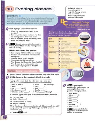 Real World keeping a
conversation going
Help with Fluency sentence
stress and rhythm
Review verb patterns; echo
questions; question tags
--
Work in groups. Discuss these questions.
1 Where can you do evening classesin your
town/city?
2 Have you, or has anyone you know, ever done
any evening classes?If so, which ones?
3 Look at the advert. Which two evening classes
would you like to do? Why?
a) lID Listen to a conversationbetweentwo
friends, Kim and Sue.Tick the eveningclasses
that Kim is doing.
b) Listen again. Answer thesequestions.
1 How long agodid Kim and Suelast meetup?
2 What did Kim haveto do in her lastcreative
writing class?
3 What did shegel for herbirthday?
4 Which classdoesshefind difficult?
5 Why doesshefind the eveningclasseshelpful?
6 Who doesshego to her danceclasswith?
7 How long is Suegoing to be in the USA?
.
a)1m Listen to eight
sentences.For eachsentenceyou
hear,complete these short
questions with a preposition.
1 What __aPQ_ut.?
2 Where ?
3 Who ?
4 What ?
5 Who !
6 Who ?
7 How long ?
8 Who ?
b)1m Listen and check.Are
prepositions in short questions
stressedor unstressed?
We often use short questions to keep a conversation going and to show interest.
a) FilI in the gaps in short questions 1-10 with these words.
come as
1 How's it --901119---? 6 What are you doing?
2 Why's ? 7 Such ?
3 Like , exactly? 8 How ?
4 How do you ? 9 In what ?
5 What's the teacher ? 10 What of dancing?
b) Fin in the gaps in these parts of the conversation with a preposition.
KIM I go every week-
SUEReally? Who ?
SUEI'm off to the USA on Sunday.
KIM Are you? How long ?
TIP! .We also use echo questions (KIMIts reaIly difficult, actuaIly. SUE15 it?)
and questions with question tags (Its beenages,hasn't it?) to keep a
conversation going.
c) Check in ~I pl15.
 