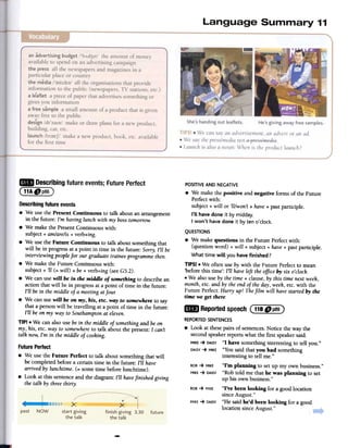 POSITIVEAND NEGATIVE
.We make the positive and negative fonns of the Future
Perfectwith:
subject + will or 'II/won't + have+ pastparticiple.
I'll have done it by midday.
I won't have done it by ten o'clock.
..Describing future events;Future Perfect
(11A f)P86)
Describing future events
.We use the Present Continuous to talk about an arrangement
in the future: I'm having lunch with my bosstomorrow.
.We make the PresentContinuous with:
subject + am/are/is + verb+ing.
.We use the Future Continuous to talk about something that
will be in progress at a point in time in the future: Sorry, I'll be
interviewing peoplefor our graduate trainee programme then.
.We make the Future Continuous with:
subject + '11(= will) + be + verb+ing (seeG5.2).
.We can use will be in the middle of something to describe an
action that will be in progress at a point of time in the future:
I'll be in the middle of a meeting atfoul:
.We can use will be on my, his, etc. way to somewhere to say
that a person will be travelling at a point of time in the future:
I'll be on my way to Southamptonat eleven.
TIP! .We can also use be in themiddle of somethingand be on
my, his, etc. way to somewhereto talk about the present: I can't
talk now,I'm in the middle of cooking.
FuturePerfect
.We use the Future Perfect to
be completed before a certain
arrived by lunchtime. (= some
.Look at this sentenceand the
the talk by three thirty.
QUESTIONS
.We make questions in the Future Perfectwith:
(question word) + will + subject + have+ pastparticiple.
What time will you have finished?
TIPS! .We often use by with the Future Perfect to mean
'before this time': I'll haveleft the office by six o'clock.
.We also use by the time + clause, by this time next week,
month,etc. and by the end of the day, week,etc. with the
Future Perfect: Hurl)' up! Thefilm will havestarted by the
time we get there.
EB Reportedspeech(118 Dp8~)
REPORTEDSENTENCES
.Look at thesepairs of sentences.Notice the way the
second speaker reports what the first speakersaid.
MIKE-+ DAISY"I have something interesting to tell you."
DAISY-+ MIKE "You said that you had something
interesting to tell me."
ROB-+ MIKE "I'm planning to set up my own business."
MIKE-+ DAISY"Rob told me that he was planning to set
up his own business."
ROB-+ MIKE "I've been looking for a good location
since August."
MIKE-+ DAISY"He said he'd been looking for a good
location since August."
-
talk about something that will
time in the future: I'll have
time before lunchtime).
diagram: I'll havefinished giving
 