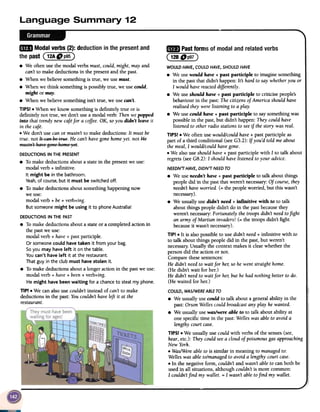 ..Modal verbs (2): deduction in the presentand
--
~ Pastformsof modalandrelatedverbs
( 128Dp97)
WOULD HAVE, COULD HAVE, SHOULD HAVE
.We usewould have + past participle to imagine something
in the past that didn't happen: Its hard to say whetheryou or
I would have reacteddifferently.
.We use should have + past participle to criticise people's
behaviour in the past: Thecitizens of America should have
realised they were listening to a play.
.We use could have + past participle to say something was
possible in the past, but didn't happen: They could have
listened to other radio stations to seeif the story was real.
TIPS! .We often use would/could have+ past participle as
part of a third conditional (seeG3.2): If you'd told me about
the meal, I would/could havegone.
.We also use should have+ past participle with I to talk about
regrets (seeG8.2): I should havelistened to your advice.
NEEDN7 HAVE, DIDN7 NEED TO
.We useneedn't have + past participle to talk about things
people did in the past that weren't necessary:Of course,they
needn'thaveworried. (= the people worried, but this wasn't
necessary).
.We usually use didn't need + infinitive with to to talk
about things people didn't do in the pastbecausethey
weren't necessary:Fortunately the troops didn't needtofight
an army of Martian invaders! (= the troops didn't fight
becauseit wasn't necessary).
TIP! .It is also possible to use didn't need+ infinitive with to
to talk about things people did in the past, but weren't
necessary.Usually the context makes it clear whether the
person did the action or not.
Compare these sentences:
He didn't needto wait for he/;so he went straight home.
(He didn't wait for her.)
He didn't needto wait for he/;but he had nothing better to do.
(He waited for her.)
COULD, WAS/WERE ABLETO
.We usually use could to talk about a general ability in the
past: Orson Wellescould broadcast any play he wanted.
.We usually usewaslwere able to to talk about ability at
one specific time in the past: Welleswas able to avoid a
lengthy court case.
TIPS! .We usually use could with verbs of the senses(see,
hear,etc.): They could seea cloud of poisonous gas approaching
New York.
.Was/Were able to is similar in meaning to managedto:
Welles was able to/managedto avoid a lengthy court case.
.In the negative form, couldn't and wasn't able to can both be
used in all situations, although couldn't is more common:
I couldn'tfind my wallet. = I wasn't able tofind my wallet.~
the past (12ADp95)
.We often use the modal verbs must, could, might, may and
can't to make deductions in the present and the past.
.When we believe something is true, we use must.
.When we think something is possibly true, we use could,
might or may.
.When we believe something isn't true, we use can't.
TIPS! .When we know something is definitely true or is
definitely not true, we don't use a modal verb: Then we popped
into that trendy new cafefor a coffee.OK, soyou didn't leave it
in the cafe.
.We don't use can or mustn't to make deductions: It must be
true. not It EaRhs t:-,~s.He can't havegone homeyet. not He
mustR'tha~'sgeRs hems)'st.
DEDUCTIONS IN THE PRESENT
.To make deductions about a state in the presentwe use:
modal verb + infinitive.
It might be in the bathroom.
Yeah,of course,but it must be switched off.
.To make deductions about something happening now
we use:
modal verb + be+ verb+ing.
But someone might be using it to phoneAustralia!
DEDUCTIONS IN THE PAST
.To make deductions about a state or a completed action in
the pastwe use:
modal verb + have+ past participle.
Or someonecould have taken it from your bag.
Soyou may have left it on the table.
You can't have left it at the restaurant.
That guy in the club must have stolen it.
.To make deductions about a longer action in the pastwe use:
modal verb + have+ been+ verb+ing.
He might have been waiting for a chanceto steal my phone.
TIP! .We can also use couldn't instead of can't to make
deductions in the past: Youcouldn't haveleft it at the
restaurant.
 
