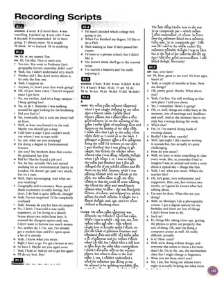 cheatedatanything since.
B
...YVONNEMy worstexamnightmarewas
definitelymy French() Level~ralexam.
When Iwasatschool- thiswas,urn,over
! .twentyyearsal!onow-kIds weren't
taughthowto actuallyspeakFrench,we
just did lo.adsof grammarexercisesand
... ff . kn.-translatedtextsand stu .So I ewqUIte
alot of rrrammarand my written French
!. .wasn'ttoo bad,but I didn'thaveaclue how
t..!. h . b'. '.to 1laVeevent emost asicconversation.
I think I did quite well onthe written
pafers,but whenit cameto the oral
exam,I, urn,I couldn'tunderstanda
word the examinerwassayingto me.
Hese~~ed!Obesfeakingin.cr,e~i?l~~~t,
-_.3' T. .
The only thing I knew how to say was
je ne comprends pas'-which means
'I don't underst.!nd', of course. So ~very
time the examiner asked me aqu.estion,
...I just said, "Jene comprends pas". That
was all I sa.idin the whole exa.m! The
examiner probably thoulZht I was an idiot,
.~. .but at the end of the exam he did tell me
that I h:id v~ry go.odpronuncJtion. I still
f;iled though, obviously!
1mKIM Sue, over here!
SUEHi, Kim, great to seeyou! It's been ages,
hasn't it?
K Yeah, a couple of months at least. How
are things?
sOh, pretty good, thanks. What about
you?
K Yeah, I'm fine. I'm still working at that
new place I told you about.
s Yes,I remember. How's it going?
K Oh, er, well, things are really busy at the
moment, lots of meetings and deadlines
and stuff. And at the moment this is my
only free evening during the week.
s Why's that?
K I'm, er, I've started doing loads of
evening classes.
s Really? Like what, exactly?
K Well, last night I did creative writing.
It sounds fun, but actually it's quite
challenging.
s How do you mean?
K Well, we have to write something in class
every week, like, er, yesterday I had to
imagine I was an animal and write a story
about a typical day -things like that.
s Yeah, I see what you mean. What's the
teacher like?
K Oh, he's great, very enthusiastic and
supportive. He's, urn, he's written two
novels, so I guess he knows what he's
talking about.
s I'm sure he does. What else are you
doing?
K Well, on Mondays I do a photography
course. I got a digital camera for my
birthday and there are lots of things
I don't know how to do.
s Such as?
K Er, things like taking close-ups, getting
the photos to print out properly, that
sort of thing. Oh, and I'm doing a
computer course aswell. It's really
difficult, actually.
s Is it? How come?
K Well, we're doing website design, and
everyone else seemsto know a lot more
than I do. I'm in the, urn, the intermediate
class,but I might change to beginners.
s Wow, you are busy, aren't you?
K Yes,I am, but being out almost every
night is actually helping me relax more.
-T- ___1-_L ,
~~
~
ANSWERS2 went 3 'd never been 4 was
travelling 5 picked up 6 was told 7was
8 decided 9 recommended 10've been
going 11 always enjoy 12is taught
13 think 14've learned 15 'm studying
aD
TIM Hi, er, my name's Tim.
MIA Hi, I'm Mia. Nice to meet you.
T You too. You went to Professor Lee's
geography lecture yesterday, didn't you?
M Yeah, but I didn't understand very much.
T Neither did I. But don't worry about it,
it's only the first one.
M Yeah, I suppose so.
T Anyway, er, how's your first week going?
M Oh, it's just been crazy. I haven't stopped
since I got here.
T No, me neither. And it's a huge campus -
I keep getting lost!
M Yes,so do I. YesterdayI was walking
around for ageslooking for the bookshop.
T Did you find it?
M Yes,eventually, but it took me about half
an hour.
T Well, at least you found it in the end.
Maybe you should get a map.
M I did have a map! I just couldn't work
out where I was to start with!
T So, urn, what are you studying?
M I'm doing a degree in Environmental
Science.
T Are you? My brother's done that course.
He graduated last July.
M Did he? Has he found ajob yet?
T Yes,he has, actually. He's just started
working for an environmental charity in
London. He doesn't get paid very much,
but it's a start.
M Well, that's encouraging. And what are
you studying?
T Geography and economics. Most people
think economics is really boring, but I
don't. I do find it quite difficult, though!
M Yeah,I'm not surprised. I'd be completely
confused.
T Yeah.Anyway,do you live here on campus?
M No, I don't. I was told it was really
expensive, so I'm living in a shared
house about two miles from here. lt
seemed the cheapest option and, urn,
I don't want to borrow too much money.
T No, neither do I. I've, urn, I've already
got a student loan and I've spent quite
a bit of it already.
M Yeah, I know what you mean.
T Right, I have to go. I've got alecture at two.
M So have I. Maybe see you again soon.
T Yeah,I hope so.And try not to getlostagain!
M I'll do my best. Bye!81
.55.Ct;"4511.  .,-  .,1. ,L  ~-  ~L",
~
1 He hasn't decided which college he's
going to yet.
2 When I've finished my degree,I'd like to
do a PhD.
3 She'swaiting to hear if she'spassed her
exams.
4 I'd been to a private school, but I didn't
like it.
5 She doesn't think she'll go to the tutorial
today.
6 I've started a Master's and I'm really
enjoying it.
1m
ANSWERS2 have 3 did 4 was 5 didn't 6 did
7 's 8 hasn't 9 has 10do 11 are 12do
13 'm 14Are 15do 16did 17did 18 didn't
mD
A
HENRYMy worst exam moment happened
...when I was caught cheating bj' my l1U1m
after a history exam. I really liked
history classes,but I didn't have a very
go.od memory So on the morning of the
... f...exam I wrote loads 0 Important facts and
figures on the insides of my shirt cuffs.
I made sure that I got to the exam room
really early so I could sit at the back. I
f...managed to answer qUIte a ew questIons
using the stuff I'd written on my shirt.
I was terrified that I was going to get
caught, but luckIly the teacher never
noticed what I wasdOing.Stupidl~ tho.ugh,
...when I got home I, er, I was so haPlY
the exam had finished that I just got
changed out of my school clothes and left
..them on my bed. Anyway, while I was
playing football with my fri~nds in the
~
park, my mum came to get my dIrty
clothes so that she could do somewashing.
She found the shirt and immediately
realised what I'd done -she was absolutely
funous, of course, and stopped my pocket
money for three months. It taught me a
...lesson though, and, um, and I've never
 