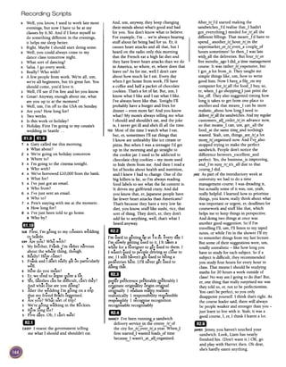 Recording Scripts
And, urn, anyway, they keep changing
their minds about what's good and bad
for you. You don't know what to believe.
For example, I'm ...we're always hearing
stuff about fat being bad for us. Er, it
causes heart attacks and all that, but I
heard on the radio only this morning
that the French eat a high fat diet and
they have fewer heart attacks than we do
in America, so where, er, where does that
leave us? As for me, well I don't care
about how much fat I eat. Every day
when I get home from work, I'll have
a coffee and half a packet of chocolate
cookies. That's a lot of fat. But, urn, I
know what I like and I eat what I like.
I've always been like that. Tonight I'll
probably have a burger and fries for
dinner -even more fat! And you know
what? My mom's always telling me what
I should and shouldn't eat, and the joke
is, I never get ill and she's ill all the time.
TEDMost of the time I watch what I eat,
but, er, sometimes I'll eat things that
I know are unhealthy like ice cream or
pizza. But when I was a teenager I'd get
up in the morning and go straight to
the cookie jar. I used to be addicted to
chocolate chip cookies -my mom used
to hide them from me. And then I read a
lot of books about health and nutrition,
and I knew I had to change. One of the
big killers is fat, so I'm always reading
food labels to see what the fat content is.
It drives my girlfriend crazy. And did
you know that, er,Japanese people have
far fewer heart attacks than Americans?
That's because they have a very low fat
diet, you know, stuff like sushi, rice, that
sort of thing. They don't, er, they don't
add fat to anything, well, that's what I
heard anyway.
mD d. II'm used to ietung up at 5 a.m. every ay.
I'm slowly getting used to it. I It t~es a
while for a foreigner to get used to them. I
I wasn't used to peo~le driving so close to
me. I I still haven't got used to b~ing a
..' ... dpedestrIan here. 11'11never get use to
doing that.
1m
pre~r pr~ference pr~ferable ~r~ferably I
orr.ginate originaIity origin ori~nal
oril?einally I realism reality realistic
realistically I responsibility resJJonsible
responsibly I r~cognise recognition..recognisable recognisably
EDNANCYI've been runnin.8..-a sandwich
delivery servic.!;:jn the centr!:-irLof
the city for-lrLover-lrLa year. When.J
first started.J wasted loads~of time
becaus~ I wasn't~at~alLorganised.
K Well, you know, I used to work late most
evenings, but now I have to be at my
classes by 6.30. And if I force myself to
do something different in the evenings,
it helps me sleep better.
S Right. Maybe I should start doing some.
K Well, you could always come to my
dance class tomorrow night.
S What sort of dancing?
K Salsa. I go every week.
S Really? Who with?
K A few people from work. We're all, urn,
we're all beginners, but it's great fun. You
should come, you'd love it.
s Well, I'll see if I'm free and let you know.
K Great! Anyway, enough about me, what
are you up to at the moment?
s Well, urn, I'm off to the USA on Sunday.
K Are you? How long for?
s Two weeks.
K Is this work or holiday?
s Holiday. First I'm going to my cousin's
wedding in Seattle. ..
ftft~
..~1 A Gary called me this morning.
B What about?
2 A We're going on holiday tomorrow.
B Where to?
3 A I'm going to the cinema tonight.
B Who with?
4 A We've borrowed £10,000 from the bank.
B What for?
5 A I've just got an email.
B Who from?
6 A I've just sent an email.
B Who to?
7 A Pete'sstaying with me at the moment.
B How long for?
8 A I've just been told to go home.
B Who by?
1m]
SUEFirst, I'm going to my cousin's w~dding
in Seattle.
KIMAre you? Who with?
s My brother, Frank. I'm rather nmous
...about the whole thing, though.
...K Really? How come?
s Frank and I don't really get on particularly
.well.
..K How do you mean?
1.s Er, we tend to argue CJultea ot.
K Yes,families can be difficult, can't they?
And what else are you doing?
s After the weddin~ I'm going on a trip
that mv fri~nd Brad's organised.
.e' ...K Are you? What sort of trip?
s We're ioing walking in the Rockies.
K How long fOr?
S Five days. Oh, I can't wait!
mI
CASSY1 resent the government telling
me what I should and shouldn't eat.
AfterJrUd started making the
sandwiches~l'd realise that~I hadn't
got~everythin~I needed forJrLal1 the
different fillings. That meant~l'd have to
spend~ anotherJrLhourJrLin the
supermarket~orJrLeven~a couplLof
hours sometimes! So then~I was late
with-.-all the deliveries. But fourJrLor
five months~ago I did~a time management
course. It was ratherJrLexpensive, but
I got~a lot from~it. They taught me
simple things like, urn, how to write
good lists. Now I havLa filLon my
computer forJrLal1 the food~I buy, so,
er, when~I go shoppin~I just print the
lisLoff. They also suggested timing how
lon&..it takes to get from one place to
another and that means~I can be more
realistic~about how Ion£-I need to
deliverJrLall the sandwiches.And my regular
customers~alLorderJrLin advance now,
so that means~I can, urn, get~all the
food~at the same timLand nothing's
wasted. Yeah, urn, things~areJrLa lot
morurLorganised now. And I'vLalso
stopped trying to make the perfect
sandwich. People don't notice the
difference between~excellent~and
perfect. Yes,the business~is improving,
and~l'm surUrLit's~all due to that
coursLI did.
JAKEAs part of the introductory week at
university we had to do a time
management course. I was dreading it,
but actually some of it was, urn, yeah,
really helpful. I learned how to prioritise
things, you know, really think about what
was important or urgent, er,deadlines for
coursework and stuff like that, which
helps me to keep things in perspective.
And doing two things at once was
another good suggestion. So if I'm
travelling I'll, urn, I'll listen to my taped
notes, or while I'm in the shower I'll try
to remember things from my last lecture.
But some of their suggestions were, urn,
totally unrealistic -like how long you
have to study for eachsubject. So if a
subject is difficult, they recommended
you study four hours for every hour in
class. That means I should be studying
maths for 20 hours a week outside of
class! No way am I going to do that! But,
er, one thing that really surprised me was
they told us, er, not to be perfectionists.
You can't be perfect, so you only
disappoint yourself. I think that's right. As
the course leader said, there will always
be people weaker and stronger than you -
just learn to live with it. Yeah,it was a
good course, I, er, I think I learnt a lot.
mJ
JAMESjenny, you haven't touched your
sandwich. Look, Liam has nearly
finished his. (Don't want it.) OK, go
and play with Harriet then. Oh dear,
she's hardly eaten anything.
 