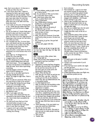 Recording Scripts
HAZELDon't worry about it. It's best just to
let kids eat when they want.
LILYI don't know about that. I think it's
important for kids to get used to good
eating habits as early as possible. That's
what I did with my kids, and when I look
after Liam that's what I do with him.
Right from the word go, you should
make them stay at the table until they
finish their food.
H I can't really seethe point of forcing kids
to eat. I think that just makes kids hate
meal times and food becomes a bigger
problem.
L Oh, do you think so? I think if kids aren't
allowed to play until they've eaten their
food they soon learn to empty their
plates. You have to be strict right from the
beginning or they just get into bad habits.
J I seewhat you mean.
H Oh, I wouldn't say that. I've never been
strict with Harriet and she eatsanything.
All you have to do is make it fun, like,
for example letting them help when
you're getting food ready.
J I see your point. I must admit we always
send Jenny out of the kitchen when we're
cooking.
L Quite right too. It's dangerous in a
kitchen for a five-year-old.
J I suppose that's true,actually.
H But life's dangerous for a five-year-old.
They're always falling down and stuff.
And I don't mean ...I'm not suggesting
you leave the kid alone in the kitchen to
make the meal. You're there supervising
everything.
J I should imagine it slows everything
down if they're helping you.
H OK yes, but on the other hand they're
learning valuable life lessons.
J Mmm. You might be right there. That's a
good point.
L Well, I'm still not convinced. What can a
five-year-old do to help in the kitchen?
H Little things like letting them get things
for you out of the fridge or the
cupboards. Or let them wash the
vegetables for you. Just simple things.
J You mean, sort of make it a game.
L But Harriet's a girl.
H Well, I can't argue with that.
L No, I mean I don't think little boys are
interested in that kind of thing, do you?
J Oh, I don't think that's necessarily the
case at all.
H Yes,and you'll never find out if he's
interested unless you give it a go.
Anyway it's important that boys learn
how to cook, don't you think?
L I suppose you've got a point there. Right,
Liam, time to go. You're doing the
cooking this evening.
s You'rewelcome.
A Thatremindsme -a guy in our street
wasarrestedrecentlyfor shooting the
tyres of a carwhich wasparkedoutside
his house,just, er,well, just because
the alarmkeptgoing off atnight. He was
chargedwith vandalism-lost his gun
licenceand had to payafine.
c I haveto say,I wouldn't havebeentoo
happyif the alarmhad wokenme up.
Thosecaralarmsdrive you crazygoing
off night afternight.
J Sure,but you wouldn'thaveshotthe lyres!
c Coursenot, no. If it had beenme,
I might haveleft anote on the car,or
something.
J What would the owner of the carhave
done if he'd seenhim? I mean,the guy
with the gunwasseriouslyangry.
A Yeah,well, we'll neverknow.Sowhat
sentencewould you havegivenhim?
J Well, a lot more thanjust afine and
losing his gun licence,that'sfor sure.He's
a dangerto society.I mean,I think we've
got to do somethingaboutall this, all
this violence.There were,er,about
450,000violent crimesinvolving guns
in this country lastyear.We've ...I mean,
we'vegot to do something...
1m
1 If I hadn'tgoneto the party,I wouldn't
havemether.
2 I'd havecomeround earlierif you'd
askedme to.
3 If Suehad beenmore careful,shemight
not havegothurt.
4 He wouldn't haveknown aboutit if you
hadn'ttold him.
5 If Davehad known when your flight was,
he could havepicked you up.
1m
I wo.uldn'thave/~v/met her -+If I hadn't
e ...goneto the party,I wouldn't have/~v/met
her. I if rou'd askedme to -+I'd have/~v/
comeround earlier if you'd askedme to. I
,. .. f .
she mU!ht not have /~v/ got hurt -+ I Sue
~ .. f ' h e
hhad beenmore careul, she mig t not ave
/~v/got hUrt. I if you hadn'ttold him -+He
wrruldn'thave/~v/known aboutit if you
badn'ttold him. I he could have/~v/picked
...you up -+If Davehad known when your
, ..' kd .fught was,he could have/~v/pIC e you up.
1m .d f .., . d .,LAWYERGoo a temoon, MSMea. Come m
and/~n/takea /~/seat.Firstly I'd ltke
to /t~/ sayhow sorry I am that /6~t/this
.has/h~z/happened.
BONNIEwell, thank you /j~/ for /f~/seeing
me so qu~cklv;I've beentrying to /t~/ get
e" e
some/s~rn/legaladVIcefor /f~/ ages,but
I was/w~z/gettini nowhere.
l Glad I can/k~n/be of /~v/help.
B No oneseemsto understandwhat's
h...,appemng,exceptmy sIster.
1m
LILYI think children~undetJrLeight should
go to bed~at seven.
HAZELDo you think so? Why not let them
go to bed when they're tired?
JAMESI don't know~about that. Kids
never,jrLadmit they're tired.
H That's..j1good point.
L YesJ think seven~o'cloc~is..j1 good
bedtime for,jrLall young kids.
J You might be right there.
H Welu can't really see the poinLof
forcing kids to go to bed.
J Butjf you don't, parents never havuny
timL-on their,jrLown.
L I see what you mean.
H Well, I'm still not convinced. If my kids
were/r/ all in bed at seven, I'd never seethet'i1:-~ ~ ~
L Butjf they'rrJrLup late, they get bad-
tempered.
J Yes,you can't~argue with that.
1m
ANSWERS2d) 3b) 4a) sf) 6h) 7e) 8g) 9k) 10i)
11j) 12n) 130) 14m) 151)16q) 17s) 18p) 19r)
2Ov) 210 22u)
mI
ARNIEThree more coffees, please, Sam.
SAMComing right up.
JOANNEDid you hear what happened at the
parking lot near here yesterday?
CHUCKNo, what?
J Apparently a woman had been shopping
and when she went back to the parking
lot she saw four men in her car. So
she took a gun out of her purse and
threatened to shoot them.
A Whoa! What did they do?
J Well, they got out of the car and just ran
away. But then -get this -when the
woman got into the car she realised it
wasn't hers. Her car looked identical, but
it was parked nearby.
C So what happened next?
J Well, of course she was horrified at what
she'd done so she went to the police
department to explain.
C Well, that's something, I guess.
J Yes,and when she arrived, the four men
were there, complaining about this crazy
woman who'd threatened to shoot them.
A So,she hasn't been charged with anything?
J No. No one was hurt, and she had a
licence for the gun. But if the woman had
shot the men, she'd have been in serious
trouble.
A That's ridiculous. If the men hadn't run
away,she could have killed them.
C Yes,but no one was hurt.
J That's really not the point. The point is
there are just too many people carrying
guns these days.
S Here you go.
A Thanks, Sam.
 