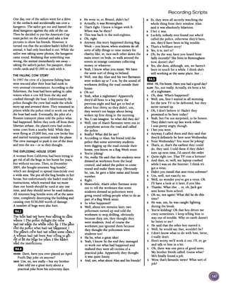 Recording Scripts
One day;one of thesailorswent for adrive
in the outbackand accidentallyran overa
kangaroo.The sailorgot out andleanedthe
deadkangarooagainstthesideof the car.
Thenhedecidedto put his America'sCup
teamjacket onthe animalandtakea few
picturesto showhisfriends.However,it
turned out thatthe accidenthadn'tkilled the
animal,it had onlyknocked it out. While the
sailorwastakingsomephotos,the kangaroo
cameround. Realisingthatsomethingwas
wrong,the animalimmediatelyran away-
taking thesailor'sjacket,his passport,three
creditcardsand $1,000in cashwith it.
THE FALLINGCOW STORY
In 1997the crewof aJapanesefishing boat
wererescuedaftertheir boathad sunkin
veryunusualcircumstances.Accordingto the
fishennen,the boathadbeensailingin calm
waterswhena cowfell fromtheskyand
crashedthroughtheboat.Unfortunatelythe
police thoughtthe crewhadmadethewhole
storyupandarrestedthem. Theyremainedin
prisonwhile thepolicetried to work out why
the boathadsunk.Eventuall};the pilot of a
Russiantransportplanetold thepolicewhat
hadhappened.Beforetheytook off from their
Siberianairbase,theplane'screwhad stolen
somecowsfrom anearbyfield.While they
wereflying at25,000feet,one cowbrokefree
andstartedrunning aroundinsidetheplane.
The crewmanagedto pushit out of the door
andinto the sea-or so theythought.
0 Er, they were all secretly watching the
whole thing from their window. Alan
said it was absolutely hilarious.
K I bet it was.
0 Luckily, nobody ever found out who'd
called the police, otherwise they'd have,
urn, they'd have been in big trouble.
K That's a brilliant story!
D Yes,it is, isn't it?
K Oh, by the way, have you heard from
Sally recently? She lives in Birmingham
now, doesn't she?
D Yes,she does, although, urn, we haven't
been in touch for a while. I think she's
still working at the same place, but ...
eD
STEVEHi, I'm home. Have you had agood day?
ELLENNo, not really. Actually, it's been a bit
of a nightmare.
sOh, dear. What's happened?
E Well, urn, first I waited in all morning
for the new TV to be delivered, but they
never turned up.
sOh, I don't believe it! Hadn't they
promised to be here today?
E Yeah, but I'm not surprised, to be honest.
They didn't turn up last week either.
I was pretty angry, though.
5 I bet you were.
E Anyway, I called them and they said that
they'd definitely be here next Wednesday.
s Next Wednesday? You must be joking!
E That's, er, that's the earliest they could
do, they said. I told them if they didn't
turn up next time, I'd cancel the order.
s Quite right too. That TV cost a fortune!
E And then, er, well, my laptop crashed
while I was on the Internet. I think it's
got avirus.
s Didn't you install that anti-virus software?
E Urn, well, not exactly, no.
s Well, no wonder you've got a virus. Oh
I'll have a look at it later, if you like.
E Thanks. What else ...er, oh, Jack got
sent home from school.
s Oh no, not again! What did he do this
time?
E He was, urn, he was caught fighting
during the break.
s You're kidding! Oh that boy drives me
crazy sometimes. I keep telling him to
stay out of trouble. Why on earth doesn't
he listen to me?
E He said that the other boy started it.
s Well, he would say that, wouldn't he?
E I don't know what to do with him, Steve,
I really don't.
s Don't worry, we'll work it out. I'll, er, go
and talk to him in a bit.
E Oh, there was one piece of good news.
My brother Derek called. Guess what?
He's finally found ajob.
s Wow, that's fantastic news! What sort of
job?
K He went to, er, Bristol, didn't he?
D Actually, it was Birmingham.
K That's right. I knew it began with B.
When was he there?
D This was back in the mid-eighties.
K Oh, right.
D Anyway, this story happened during Rag
Week -you know, when students do all
sorts of silly things to raise money for
charity, like, er,race each other down the
main street on beds, or walk around the
streets in strange costumes collecting
money or whatever.
K Yeah, I know what you mean. We have
the same sort of thing in Ireland.
D Well, one day Alan and his two flatmates
were woken up at 7 a.m. by the sound of
workmen drilling the road outside their
house.
K Oh no!
D Yeah, what a nightmare! Apparently
they'd all been to a big party the
previous night and had got to bed at
about four thirty, so they didn't, urn,
they weren't too happy about being
woken up first thing in the morning.
K Yes,I can imagine. So what did they do?
D Well, one of Alan's flatmates went out to
a payphone across the road and called
the police.
K Really? What did he say?
D According to Alan, his friend told the
police that some university students
were digging up the road outside their
house, you know, as a Rag Week stunt.
K You're joking!
D No, really. He said that the students were
dressed as workmen from the local
council, and asked the police to come
round and make them stop. Obviously
he, urn, he gave a false name and house
number.
K Right.
D Meanwhile, Alan's other flatmate went
out to tell the workmen that some
students dressed as policemen were
going round telling people what to do as
part of a Rag Week stunt.
K So what happened?
D Well, about ten minutes later, two
policemen turned up and told the
workmen to stop drilling, obviously
because they, urn, they thought they
were students. And of course the
workmen just ignored them because
they thought the policemen were
students too!
K Ha ha, what a great idea!
D Yeah, I know. In the end they managed
to work out what had happened and
realised they were all victims of a
practical joke. Apparently they thought
it was quite funny.
K And, urn, what about Alan and his friends?
THE EXPLODING HOUSE STORY
A womanfrom Californiahad beentrying to
getrid of all thebugsin herhome for years,
but without success.Then,in December
2001,sheboughtnineteen'bug bombs',
which aredesignedto spreadinsecticideover
awide area.Sheput all thebugbombsin her
house,but unfortunatelyshehadn'treadthe
instructions,whichwarned thatno more
thanone bombshouldbeusedatanyone
time,and theyshould neverbeusedindoors.
All nineteenbugbombswent off atthesame
time, completelydestroyingthebuilding and
causingover$150,000worth ofdamage.
A numberofbugswerealsohurt.
1m
The boathad lad! been/bIn!sailin2 in calm
..."waters.I The polIce thoughtthe crew
hadlad!madethe whole storyup. I The pIlot
.d ..tol the polIce what hadlad!happened.I
h 1.. h ..T epane's crew ad lad! stolen some cows. I
A woman had lad! been /bIn! trying to g~t
. f. h ...nd 0 all t ebugs for years.I Shehadn't
readthe instructions.
1m
KEVENDave,haveyou everplayed anApril
Fool'sDayjoke on anyone?
DAVEUrn,no, not really-but my brother
Alantold me a greatstory abouta
practicaljoke fromhis universitydays.
 