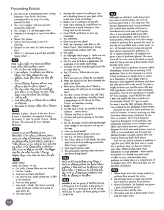E Anyway, the reason I'm calling is that
we're heading down to your part of the
world next week on holiday.
D Really,you're coming to Cornwall?
E Yeah,we're staying in a small hotel in
Padstow for aweek. Paul got a very
cheap deal on the Internet.
D Great! Well, we'll have to meet up
sometime.
E Yes,definitely.
D Have you got any plans?
E Well, we're going to take Katy to the
Eden Project. She'sthinking of doing
environmental studies next year.
DOh, right.
E So 1 thought she'd enjoy it. Paul's not too
keen, though, it's not really his thing.
DOh, I'm sure he'll have a great time. It's
supposed to be really interesting.
E Actually, we were wondering if you'd like
to come with us.
D Yes,I'd love to. Which day are you
going?
E We're not sure yet. What do you think?
D Well, I've heard it's less busy towards the
end of the week.
E How about Thursday, then? That's a
week today. Or will you be working that
day?
D No, don't worry, I'll take a day off. That
shouldn't be a problem. Actually, there's
a programme on TV about the Eden
Project on Saturday evening.
E Really? When?
D Let me have a look. It's on BBC2 and it
starts at ...seven thirty
E Thanks, we'll try to watch it.
D So how will you be getting to the Eden
Project?
E By car. Actually, we'll be driving through
your village so we can pick you up on
the way.
D Sure you don't mind?
E Course not. It'll be great to seeyou.
D You too. It's been a long time.
E Yes,it has, hasn't it? Just think, this time
next week we'll be walking around the
Eden Project together!
D Let's hope it doesn't rain!
E Yes,absolutely. Anyway, what else have
you been doing lately?
1m
We'll be driving through your village. I
We'll be walking around the Eden Project
tog~ther. I How will you be g~tting to the
Eden Project? I Will you be working that
da,? I I'll be seeing them tomOrrow. I He
won't be coming to the party.
1mANSWERS2 are we going 3 We'll be having
I 4 I'll record 5 we'll watch 6 I'm going to
I buy 7 she'll let 8 I'll give 9 I'll be seeingI
10 I'll ask 11 starts 12We're going to miss
13 she'll be
Recording Scripts
E It's, urn, it's in a department store, selling
furniture. Poor Derek, he's been
unemployed for so long. I'm really
pleased for him.
S Yes,I can imagine. Did you ask him
round this weekend?
E No, I forgot. I'll call him again later.
S Anyway, I'm dying for a cup of tea. Want
one?
E Mmm. Yes,please.
S And is there anything to eat? I'm
starving.
E Dinner's in the oven. So, how was your
day?
sWell, er, I had quite a good day,actually.
Guess what? ...
eD --- dSTEVEGuess what? I've been promote!
ELLENWow, that's fantastic news!
s Yes, I'm over the moon about it.
E I can imagine. No wonder you look so
---happy. I'm really pleased for you.
s Thanks. And I get a forty per cent pay
-
rise.
---E You're kidding! Anray, weren't they
going to give the job to Stuart?
,~ --.S res, they were. But I'm not surprIsed
they didn't, to be honest. He was re-ally
- f -- h -angry when he ound out, tough.
--E I bet he was.
s And we're going to Florida this weekend
to celebrate.
E You must bejoking! That'll cOsta fortune!
milANSWERS2 plans 3 knew 4 the two 5 love
6 must 7 yesterday 8 supposed 9 tears
10Losing 11 that 12could 13love 14 half
15 hear 16confused 17true 18 plan
19loved
IBI -They're Irl asl~zI beautiful asl~zI-~ ~ -~-
butterflies. I The more Irl I learned about--~~ ~ -
them, the more Irl interested I became. I Koi
are getting mo;;;-Irl and more/rl expensive. I
--~~ -~~ -
That's almost asl~zI much asl~zI I paid forh i"' ITh~ - 1 ..- hmy ouse. enonna prIce ISnow ere
..'T" -
near IrLas l~zI hIgh asl~zI that. I The bigger
~ --
they are,the more they cost. I They're
..- t -
slIghtly bIgger than 16~nlthe ones~ 've got.
mJ
DIANEHello?
EMMAHi, Diane. It's me.
DOh, hello, Emma. How are you doing?
E I'm fine, thanks.
D And how are Katy and Paul?
E Oh, they're fine. Katy's doing her GCSEs
at the moment.
D How are they going?
E Very well, I think. She'sbeen working
really hard and I think she's going to
pass them all.
DOh, that's good.
1mAlthough we still don't really know how
our sense of smell works, our love of
perfume goes back a very long war The
Ancient Egyptians used to put perfumed
oils in their hair, and the oil found in
Tutankhamun's tomb was still fragrant
when it was opened, 2,000 years after
he'd been buried there. And at feasts in
Roman times, white birds with their wings
soaked in perfume flew around the room so
that the air was filled with a sweet scent. In
fact, all through history, kings and queens
have shown a passion for perfumes. In
1573, Queen Elizabeth I of England was
given a pair of perfumed gloves. She wore
them all the time, and loved them so much
that she had a coat and a dress made which
had the same scent.
In Paris there's a perfume museum called
Osmothtque,which has an amazing 1,100
perfumes. Next to the museum is a school
where perfumers are taught how to create
new fragrances. It takes eight years to
become a fully-qualified perfumer, and there
are only about 400 in the world. To make a
single perfume you need between 400 and
500 ingredients, which are often extremely
expensive. One of the ingredients in Chanel
N° 5 for example, costs $40,000 for half
a kilo and smells like burnt candle wax.
Incidentally, Chanel N° 5 got its name
because it was the fifth perfume offered to
Coco Chanel by her perfumer, Ernest Beaux.
And just in case you think perfumes are
only for women, it's worth pointing out that
men have always worn 'perfumes' in one
form or another. The French Emperor
Napoleon Bonaparte loved perfume, and
apparently used one or two bottles a day!
These days many men wear perfumes
designed for both men and women, such as
CK1, or even perfumes just for men like
Michael Jordan Cologne, named after the
famous American basketball player.
How do you decide whether a perfume is
right for you? Well, the first rule is, never
buy a perfume that you haven't tried on
your skin. Different skin types react
differently to each perfume -what smells
wonderful on a friend may well smell
terrible on you. And secondly, keep
perfume in a dark place at a temperature of
no higher than 15°C. Heat and light are the
enemies of perfume.
III1 White birds with their wings soaked in
perfume flew around the room.
2 All through history, kings and queens
have shown a passion for perfumes.
3 Queen Elizabeth I of England was given
a pair of perfumed gloves.
4 She wore them all the time.
S She had a coat and a dress maae which
had the same scent.
 