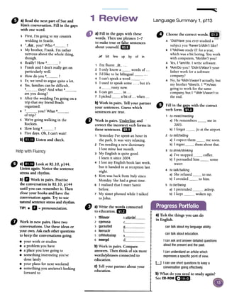 ~
Language Summary 1, p113
"
a)Readthe nextpart ofSueand
Kim'sconversation.Fin in thegaps
with oneword.
a) Fill in the gapswith these
words. Then usephrases1-7
to make true or falsesentences
aboutyourself.1m
" ,r
¡rr
bit few up by of in
"
Choosethecorrectwords..
A 'Did/Have you ever studied a
subject you 2haven't/didn'tlike?
B 1 3did/wasstudy IT for ayear,
which was a bit boring. You work
with computers, 4do/don't you?
A Yes,1 sam/do.1write software.
B GAfe/Doyou? 7Didn't/Wasn'tyour
father work for a software
company?
A No, he 8didn't/wasn't actually, but
my brother 9does/is.l,o'm/was
going to work for the same
company, but l"didn't/wasn'tin
the end.
1 I'm fluent __in_- ...
2 1 only know a words of ...
3 I'd like to be bilingual ..-
4 1 can't speak a word5 1 used to speak some ..., but it's
a rusty now.
6 1 can gel in ...
7 1 picked a bit of ...when ...
b) Work in pairs. Ten your partner
your sentences.Guesswhich
sentencesare truco
"
Fillinthe~ withthecorrect
verb formoEíD
1 to meet/meeting
a) He remembers me in
2001.
b) 1 forgot Jo at the airport.
2 to tell/telling
a) 1 expect them me soon.
b) 1 regret them about that.
3 to drink/drinking
a) I've stopped coffee.
b) 1 persuaded him some
water.
4 to talk/talking
a) She refused to me.
b) 1 avoided " to him.
5 to be/being
a) 1pretended asleep.
b) 1 kept woken up.
s First, l'm going to my cousin's
wedding in Seaule.
K 1__A(~:-you? Who 2 ?
s My brother, Frank. I'm rather
nervous about the whole thing,
though.
K Really? How 3 ?
s Frank and 1 don't really gel on
particularly well.
K How do you 4 ?
sEr, we tend to argue quite a loto
K Yes,families can be difficult,
5 they? And what 6are you doing?
S After the wedding l'm going on a
trip that my friend Brad's
organised.
K 7 you? What 8
b)lID Listenandcheck.
Helpwith Fluency
CJ Work in pairs. Underline and .
correct the incorrect verb forms in
these sentences.1m
1 Yesterdayl've spem an hour in
the park. lt was very relaxing.
2 l'm needing a new dictionary.
1 10stmine last month.
3 My English is quite good.
1 learn it since 2004.
4 1 10stmy English book last week,
but it handed in at reception last
night.
5 Kim was back from ltaly since
Monday. She had a great time.
6 1realised that 1 meet Samir
before.
7 My sister phoned while 1 talked
to John.
"
a)mm Lookat Rl.lO, p144.
Listenagain.Noticethesentence
stressandrhythm.
b)D Work in pairs.Practise
the conversationin Rl.lO, p144
until youcanrememberit. Then
claseyourbooksandhavethe
conversationagain.Tryto use
naturalsentencestressandrhythm.
TIPI .D =pronounciation.
a) Tick the things you can do
in English.
cantalk aboutmylanguageability.
cantalk abouteducation.
I canask andanswerdetailedquestions
aboutthe presentandthe pasto
I canunderstandanarticlewhich
expressesa specificpointofview.
D Work in new pairs. Ravetwo
conversations.Use theseideas or
your own. Askeachotherquestions
to keepthe conversationsgoing.
.your work or studies
.a problemyou have
.a placeyou lave going to
.something interestingyou've
done lately
.your plans for nextweekend
.something you areJaren'tlooking
forward to
f) a)Write thewordsconnected I
to education.UD ;
,
1 ttilauor t utorial I
2 cpmusa c !
.3 guraated g ;
,4 leeructr '1 ,
,
5 crhholssiap s !
.6 eeergd d :
..b) Workin pairs.Compare !
answers.Thenthink of six more:
:words/phrasesconnectedto :
education. :
:.c) Tellyour partneraboutyour :
.education. :
:.
i..,,.
'LJ 1canuseshortquestionsto keepa
conversationgoingeffectively.
b) What do you need to study again?
SeeCD-ROM[~mI.
of trip?
s We're going walking in the
Rockies.
K How long 9 ?
s Five days. Oh, 1 can't wait!
 
