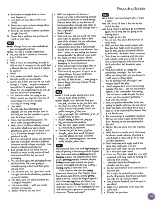 Recording Scripts
R Well,one argumentin favour of
being vegetarianis that farming animals
is so wastefulandusesso muchenergy.
Did you know that, er,onehectareof
land canproduce enoughsoyabeansto
feed600 people,but only enoughbeefto
feed20 people?
G Really?Wow!
R Yeah,and,urn,and you need100times
more waterto producea kilo of beef
thana kilo of wheat.It's just ridiculous
and completelyunjustifiable ...
G I don't know aboutthat. I think people
shouldhavethe right to eatwhateverthey
want. I mean,areyousayingthat human
beingsshouldn'tbeallowedto eatmeat?
R No, that'snot what I meant.All I'm
sayingis that meatproductionis very
damagingto the environment.
G Well, somepeoplewould arguethatit's
the customers'fault, not the farmers'.
R That'sexactlymy point. It's up to us to
changethings. Anyway,we'd better
order.What do you fancy?
G Er,well, it'shard to say... I wasgoing to
haveaburger,but now I think I'll just
haveasalad.
R Goodchoice!
mJRACHELI think peopleshould leavetheir
cars~athomemorurLoften.
GEORGEMaybe,but I don'tseehow you
can~ask~everyoneto giv~up their cars.
R No, that'snot what.J'm trying to say.
What~I meantwaspeopleshould use
public transportjf theycan.
G FairJrLenough, but I still think~a lot~of
peoplepreferto drive.
R AIU'm sayingjs thatcars~arurLa
bi&--environmentalproblem.
G Yes,but then~again,public transport
is~oftenmorurLexpensive.
R I know,but~it'd bebetterJrUf we
thought~about howmuch transport
coststhe planet,notjust~ourselves.
G That's~an~interestingpoint. I've never
really thoughtybout that.
mIThe sectionofKateFox'sbookexplaining the
rulesofqueuingis fascinatingandthe English
obeytheseruleswithoutthinking aboutit.
Jumping aqueuewill certainlyannoythose
peoplequeuingproperly.However,despite
feelingintenseangertowardsthequeue-
jumper,the Englishwill oftensaynothing -
staring angrilyis moretheirstyle.
Thentherearethe rules for saying
pleaseand thankyou. The English thank
bus drivers, taxi drivers,anyonegiving
them aservice.In factthe Englishspenda
lot of time saying pleaseand thank you,
and theyhate not being thanked if they
think theydeserveit. Not saying thank you
will oftencausea personto sarcastically
shout out, "You'rewelcome!".
6 Perfumers are taught how to create
new fragrances.
7 And there are only about 400 in the
world.
S Many men wear perfumes designed for
both men and women.
9 How do you decide whether a perfume
is right for you?
10 Never buy a perfume that you haven't
tried on your skin.
1mRACHELGeorge, have you ever worked out
your ecological footprint?
GEORGENo, but it sounds complicated.
R Oh, you can do it online in 5 minutes.
I, er, I did it today
G And?
R Well, it was a bit disturbing, actually. It
told me that if everyone in the world had
a lifestyle like me, we'd need 2.3 planets
to survive!
G Wow!
R Yeah,makes you think, doesn't it? Our
lifestyle simply isn't sustainable.
G Maybe, but I don't see how we can really
change it. I mean, I recycle newspapers,
turn off the TV at night, that kind of
thing. Are you suggesting we all, urn, go
and live in caves or something?
R No, that's not what I'm trying to say.
What I meant was that there are lots of
other things we can do, not just
recycling or saving energy.
G Like what?
R Er, well, take food shopping, for
example. Do you ever wonder how far
the food you buy has travelled to get to
your local supermarket?
G Hmm, that's an interesting point. I've
never really thought about that.
R Well, a lot of it's flown halfway around
the world, which you know causes
greenhouse gases,so it'd be much better
if, er, if everyone bought food that's
produced locally.
G But if we all stopped eating, say,bananas,
then the economies of some Caribbean
countries would collapse overnight. How
moral or ethical would that be?
R Fair enough, but I still think that we
should eat more locally produced food
and avoid stuff that has too much
packaging.
G Yes,but then again, the packaging keeps
the food fresh. We're not going to ...
nobody's going to buy food that's gone
off, are they?
R No, of course not, but I just don't think
it's right that the food industry produces
so much rubbish.
G OK, then, how else could I reduce my
ecological footprint?
R Urn, let me think ...well, you could
become a vegetarian.
G Really? Why do you say that?
1mBRUCEI don't care how long it takes. I want
it right!
MAN OK. Sorry. I'll have it for you by the
end of the day.
LUCYLook. Bruce is having a go at someone
again. By the way, are you going to his
leavingparty?
DONI might go for abit.
L Yes,me too. You know, I'll miss him in
some ways.
D Well, you don't have much contact with
him, but I do. And I won't be sad to see
him go. He's,urn, he's extremely difficult
to work with -he doesn't listen to anyone.
L Yeah, I was in a meeting with him once
and nobody could get a word in. And
he's so bad-tempered. If he's like that in
the Leeds office, he's bound to upset
people.
D Well, he's unlikely to change his
personality overnight. But the Leeds
office isn't doing well, and you know, he
could improve things there.
L Yes,he probably will, although I can't
imagine they'll like him.
D I don't suppose he'll worry about being
popular. He's just ...he's not that kind of
person, is he? I remember him saying,
"I'm not here to make friends, I'm here
to sort out the company's problems."
And to be fair, he has.
L Sure,no question about that. Is he, urn,
taking his family with him, do you know?
D Well, he's likely to be there for at least a
year so I'll be surprised if he doesn't. He's
a real family man.
L But commuting's a possibility, I suppose.
He may not want to give up his house
here. Anyway, er, are you applying for
his job?
D Maybe. Do you know who else is going
for it?
L Well, Patrick certainly won't. He knows
he doesn't stand a chance of getting it.
And I doubt if Lynn will go for it, she's
not that ambitious.
D But Frieda may well apply. And if she
does, they might give it to her.
L But you're sure to get the job, you could
do it with your eyes closed.
D Hmm, no. They don't think I'm very well
organised. And they could be looking for
someone from outside.
L I shouldn't think they'll employ an
outsider, just for ayear.
D Yes,but surely Bruce won't come back to
the samejob.
L You're right, he probably won't. I dare
say they'll promote him if he's successful
in Leeds. Uh oh, here he comes.
B Don, if you've finished, can I seeyou in
my office?
D Right. No, I definitely won't mi~s him.
L Good luck.
D Thanks. Seeyou later.
 