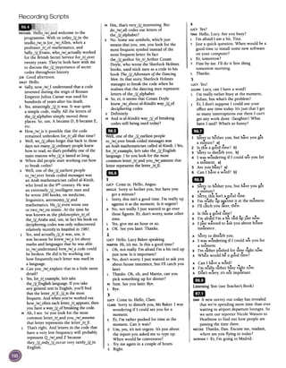 Recording Scripts
4
LUCY Yes?
TINAHello, Lucy. Are you busy?
L I'm afraid I am a bit, Tina.
T Just a quick question. When would be a
good time to install some new software
on your computer?
L Er, tomorrow?
T Fine by me. I'll do it first thing
tomorrow morning.
L Thanks.
5
LUCYYes?
JULIANLucy, can I have a word?
L I'm really rather busy at the moment,
Julian, but what's the problem?
J Er, I don't suppose I could use your
office any time today. It's just that I get
so many interruptions out there I can't
get any work done. (laughter) What
have I said? What's so funny?
1m
1 SorT)' to bother you, but have you got
a minute? a)
, ..2 Is thIS a good time? b)
3 Sorry to disturb you. b)
, 4 I was wondering if I could see you for
a moment. a)
5 Are you busy? a)
6 Can I have a word? b)
1m
A SorT)'to bother you, but have you got
a minute?
.,. ..B Sorry, thiS isn't a good time.
B I'm r.e.allyup ar;:inst ~tat the moment.
A I'll catch you later, then.
, ..A Is thiS a good time?
I, f ..dI ' b' ..dB m a ral m a It tie up Just now.
A I Justwanted to ask you about house
..msurance.
A Sorry to distUrb you.
A I was wondering if I could see you for
.a moment.
,. . d ".B I m rather pushe for time fight now.
A When would be a good time?
..A Can I have a word?
, . 1 .., .B 1m reall)' rather busy n~ht now.
A Don't worry, it's not important.
mJLi$~eningTest (see Teacher's Book)
milDAN A new survey out today has revealed
that we're spending more time than ever
waiting in airport departure lounges. So
we sent our reporter Nicole WaiSon to
Heathrow to find out how people are
passing the time there.
I NICOLEThanks, Dan. Excuse me, madam,
I. where are you flying to today?
I WOMAN1 Er, I'm going to Madrid.'
M Hm, that's veryJjLinteresting. But
doJwLall codes use letters of
theJjLalphabet?
5 No. Some use symbols, which just
means that you, urn, you look for the
most frequent symbol instead of the
most frequent letter. In fact
theJjLauthor SirJrLArthur Conan
Doyle, who wrote the Sherlock Holmes
books, used stick men as a code in his
book TheJjL,Adventure of the Dancing
Men. In that story, Sherlock Holmes
manages to break the code when he
realises that the dancing men represent
letters of theJjLalphabet.
M So, er, it seems that Conan Doyle
knewJwLabout al-Kindi's wayJjLof
deciphering codes.
5 Definitely.
M And is al-Kindi's wayJjLof breaking
codes still being used today?
mIDWell, one of theJjLearliest people
toJwLever break coded messageswas
an Arab mathematician called al-Kindi. I Yes,
forJrLexample, let's take theJjLEnglish
language. I So you look for the most
common letterJrLand youJwussume that
letter represents the letterJrLE.
1m
l'
LUCYCome in. Hello, Angus.
ANGUSSorry to bother you, but have you
got a minute?
L Sorry, this isn't a good time. I'm really up
against it at the moment. Is it urgent?
A No, not really. I just wanted to go over
these figures. Er, don't worry, some other
time.
L Yes,give me an hour or so.
A OK. Seeyou later. Thanks.
2
LUCYHello. Lucy Baker speaking.
MARTINHi, it's me. Is this a good time?
L Oh, not really. I'm afraid I'm a bit tied up
just now. Is it important?
M No, don't worry. I just wanted to ask you
about house insurance, but I'll catch you
later.
L Thanks. Oh, oh, and Martin, can you
pick something up for dinner?
M Sure. Seeyou later. Bye.
L Bye.
3
LUCYCome in. Hello, Clare.
CLARESorry to disturb you, Ms Baker. I was
wondering if I could see you for a
moment.
L Er, I'm rather pushed for time at the
moment. Can it wait?
C Urn, yes, it's not urgent. It's just about
the report you asked me to type up.
When would be convenient?
L Try me again in a couple of hours.
C Right.
~
MICHAELHello.JwLandwelcometo the
programme.With us today.JjLinthe
studio.JwLisJoe.JwLAllen,who'sa
professor.JrLofmathematics,and
SallY.JjLEvans,who.JwLactuallyworked
for the British SecretServicefor.JrLover
twentyyears.They'reboth here with me
to discussthe.JjLimportance of secret
codesthroughout history.
JOEGoodafternoon.
SALLYHello.
M Sally,now.JwU understandthata code
inventedduring the reign of Roman
EmperorJulius Caesarwasused for
hundreds of yearsafterhis death.
S Yes,amazinglY.JjLitwas. It wasquite
a simple code,really.All the letters of
the.JjLalphabetsimply movedthree
places.So,urn, A becameD,B becameE,
etc.
M How.JwLisit possiblethat the code
remainedunbroken for.JrLall that time?
sWell, we.JjLoftenforgetthatbackin those
daysnot manY.JjLordinarypeopleknew
howto read,sothat'sprobablyone ofthe
main reasonswhy.JjLit lastedsolong.
M When did peoplestartworking out how
to breakcodes?
s Well, one of the.JjLearliestpeople
to.JwLeverbreakcodedmessageswas
an Arab mathematiciancalled al-Kindi,
who lived in the 9thcentury.He was
an extremely.JjLintelligent manand
he wrote 290 books,on medicine,
linguistics,astronomy.JjLand
mathematics.He.JjLevenwrote one
or two.JwLonmusic. At the time he
was known asthe philosopher.JrLof
the.JjLArabsand,urn,in facthis book on
decipheringcodeswasonlyrediscovered
relativelyrecentlyin Istanbulin 1987.
J Yes,and actually.JjLit was,urn, it
wasbecausehe knew.JwLalot about
mathsand languagesthathe wasable
to.JwLunderstandhow.JwLacodecould
bebroken. He did it byworking out
how frequentlyeachletter wasusedin
alanguage.
M Canyou.JwLexplainthat in alittle more
detail?
s Yes,for.JrLexample,let'stake
the.JjLEnglishlanguage.If youtake
anygeneraltext in English,you'll find
thattheletter.JrLE.JjLiSthe most
frequent.And whenyou'veworked out
how.JwLofteneachletter.JrLappears,then
youhaveaway.JjLofbreakingthe code.
M Ah, I see.Soyou look for the most
commonletter.JrLandyou.JwLassume
that letter representsthe letter.JrLE.
J That'sright. And letters in the code that
have avery low frequencywill probably
representQJwLand Z because
they.JjLonly.JjLoccur very rarely.JjLin
English.
 
