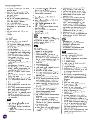 B I keep losing you. Shalll call you Ij;}1
back on your Ij;}1landline?
A Yes,if you Ij;}1 don't mind. I think my
bartery's about to It;}1run out.
= The me-eting'sat /;)t/three thirty in
I--RoomF.
Recording Scripts
M Oh, I wish you'd take more care of your
things. How many is that you've lost?
E Only two! And the first one was stolen.
M Yes,so you said. Anywa) what's the ad for?
E Norland Bank. I'd be a customer who's
asking for a loan.
M Well, if you get it, you won't have any
problem learning your lines then, will
you? Oh, but I won't keep going on
about it. Anyway, it's time to go. I have
to be at work by six. Oh I wish I knew
where your father was. He needs the car
later tonight so he was going to give me
a lift to work. Can you drive me and
then bring the car back for Dad?
E It's time you got your own car, Mum.
M Yeah,well, when you pay me back all the
money you owe me, I'll be able to afford
one, won't I?
~
~
1 I wish she lived a bit nearer.
2 I wish he'd bought chocolate instead.
3 I wish she'd visit more often.
4 I wish he worked for us.
5 I wish I'd had enough time to finish.
6 I wish I earned a bit more money.
m1GRAHAMGood meal, Ruth?
RUTHYes,it was excellent, I thought.
Another glass of wine?
G No, thanks. Just some more water, please.
R Do you want coffee?
G No, I'm fine, thanks.
R Could we have the check, please,Jack?
JACKCertainly, ma'am.
G Look, this is on me.
R But Graham, you bought dinner yesterday.
G Don't worry, it's on expenses. By the way,
do waiters here always introduce
themselves?
R Well, Cornell University did a study on
tipping and found that restaurant staff
got much bigger tips if they introduced
themselves.
G Really?
J Here's your check, ma'am.
G I'll take it, thanks. Right, er, oh, how
much tip should I leave?
R Twenty per cent is about right -maybe
more if they introduce themselves.
G Wow! It's half that in the UK.
R Half! No, 15% would be the absolute
minimum here.
G Er, right. While we're on the subject,
I was in the hotel bar last night and the
guy next to me ordered a drink, got $2
change, which he left on the counter. Did
he, um, did he just forget to pick it up?
R No, we tip bartenders here, a couple of
dollars a drink or, er, if you pay at the
end of the evening for everything, then
15 or 20% of the total.
G Mm. We British never tip bar staff. Some
people, you know, offer them a'drink,
but not money.
. d' d .. f .B Sorry, I 1 n't catch all 0 /~v/ that. You're
breaking tIp a /~/bit.
A I s;id, the /3~/ meeting's at /~t/ three
, ..thIrty in Room F.
. hd .,... .B OK ...0 ear, I m Just about to /t~/ run
~ut of /~v/ credit.
A Would you /j~/ like me to /t~/ phone
you /j~/ back?
. b ..B That'd e great, thanks.
~ANSWERS2 time 3 sentence 4 crime
5 mistakes 6 few 7 face 8 friend 9 fighting
10 end 11 time 12losers 13world
14 taken 15 fame 16 thank 17roses
18cruise 19whole
GDEDDYHi, Mum.
MOTHEROh, hello, Eddy.
E Brought the car back. Thanks.
M Did you put any petrol in it?
E Sorry, I couldn't. I'm a bit short of
money. In fact, I'm £50 overdrawn and
the rent's due on Friday. You couldn't, er,
lend me a couple of hundred, could you?
M It's about time you found yourself a
properjob.
E Acting is a proper job.
M So you keep telling me.
E Please,Mum. I'll pay you back, I promise.
M Oh, alright. £200 you say?
E Yeah,that'd be great. Thanks.
MEr, I'll have to see how much I've got in
my savings account first. But this is the
last time, Eddy.
E Yeah, yeah, you always say that, Mum.
M No, I'm serious. It's about time you grew
up. If you had a job, you wouldn't have
to borrow money from me all the time.
E I wish I could spare the time, Mum, but,
you know, it's all these auditions I have
to go to.
M Yes,well, I hope you get something
soon. But still, I wish you weren't
chasing these impossible dreams.
E What impossible dreams?
M Oh, you know, dreams about becoming
a film star.
E Yeah, well, actually, I'm hoping to hear
from my agent about an audition I
did for a TV advert. She, er, she hasn't
phoned, has she? I gave her this number.
M No, sorry, she hasn't.
E Oh, I hope she calls.
M What's wrong with your mobile, anyway?
E I, um, I lost it, that's why I gave her this
number.
T No, it's OK, I can hear you now. What
were you saying?
H We're having a big planning meeting
next, er, er, Tuesday afternoon, and I'd
like you to be there.
T Next Tuesday?
H Yes. We'll be discussing plans for this
year's sales conference and we want your
ideas. Why, is there a problem?
T No, it's fine. I'll be there.
H Good. It's in, let me see, er, Meeting
Room B and we'll be starting at 2.30. See
you then.
T Right.
H Oh, and, er, good luck with the new
clients.
T Thanks.
3
JENNY Hello?
TONY Hello, Jenny?
J Oh hi, Tony. How's your day going?
T Fine, what about you?
J Oh not too bad, thanks. Busy, as usual.
T I can't hear you very well. Where are you?
J I'm on the train.
T Oh, OK, that's why.
J Yeah, the reception isn't very good here.
Do you want me to give you a ring later?
T No, it's OK. I just wanted to ask you if
you're, urn, free on Tuesday afternoon.
Greg's flying in from Aus ...
J Sorry, I didn't get any of that. We just
went through a tunnel.
T I said Greg's flying in from Australia on
Tuesday.
J Greg Robertson? Wow, great!
T Yeah. The thing is, I have to, urn, I've got
to go to a meeting that afternoon. Can
you pick Greg up from Heathrow?
J Yes, sure, no problem. I'm not working
that day.
T Great. Maybe that evening we ...people
round ...you want.
J Oh, I keep losing you. Say that again?
T I said that maybe that evening we could,
er...
T Sorry, we got cut off.
J Yeah, another tunnel, sorry. What were
you saying?
T I was saying that maybe we could have
some people round that evening, you
know, for din~er or something.
J Fine, good idea. Let's talk about it later.
I think my battery's about to run out.
T OK, have a good journey. Speak soon.
) See you tonight.
.'))
).'.'~
.'))~.'
)}.'.'.'.'.'
A Why don't we meet outside the /~~/
..cmema at /~t/ seven?
. d'd .. f .B Sorry, I 1 n't get any 0 /~v/ that. It's
..a /~/ bad line.
,A I said let's meet outside the /~~/ cmema
.at /~t/ seven.
 