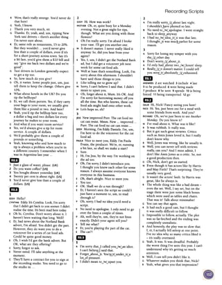 Recording Scripts
2
A I'm really sorry,jjLabout last night.
I shouldn'tlJave phoned so late.
B No need to,jwLapologise. I went straight
back to sleepynywar
A I had no Iwl idea Irl it was that late.
I thoughtJtwas ~~~arlier for some
reason.
2
EDDYHi. How was work?
MOTHEROh, er, quite busy for a Monday
evening. Not a great night for tips,
though. What are you doing with those
flowers?
E Oh I'm really sorry I'm afraid I broke
your vase. I'll get you another one.
M It doesn't matter. I never really liked it
anyway. So,did you hear from your
agent?
E Yes,I, urn, I didn't get the Norland Bank
ad, but I did get a voiceover job next
week for some cat food ads.
M Well at least that's something. Look, I'm
sorry about this afternoon. I shouldn't
have said those things to you.
E Like telling me to grow up?
M Sorry, I can't believe I said that. I didn't
mean to upset you.
E Oh, forget about it, Mum. It's OK. And
I'm sorry for borrowing money off you
all the time. But who knows, these cat
food ads might lead onto other work.
M Let's hope so, eh?
3
JESSNew improved Purr. The cat food no
cat can resist. Mmm. New... improved ...
Purr. The cat food no cat can resist ...
EDDYMorning, I'm Eddy Daniels. I'm, urn,
I'm here to do the voiceover for the cat
food ad.
PAULANice to meet you, Eddy. I'm Paula
Evans, the producer. We're, er, running
a bit late, so shall we make a start?
E Sure.
J Hi, I'm Jess, by the way. I'm working on
the ad too.
P Oh, I'm sorry, I didn't introduce you.
I thought you knew each other for some
reason. I always assume everyone knows
everyone in this business.
E Oh, that's alright. Nice to meet you.
J You too.
P OK. Shall we do a run through?
E Er, I haven't seenthe script so could I
just have a moment to, urn, to read
through it?
P Oh, sorry, I had no idea you'd need a
script.
E No need to apologise. I only need to go
over the lines a couple of times.
P Ah, well they're, urn, they're not lines
exactly. Didn't your agent tell you?
E Tell me what?
pEr, you're playing the part of the cat.
E The cat?!
1mB
1
A I'm sorry thatJ called you,jwLan idiot.
I can't belie~ said that.
e Forget~aboutJt. You'~rLunder,jrLa
lot~of pressure.
A I didn't mean to,jwLupset you.
R Wow, that's really strange. You'd never do
that here!
G Yeah,1know.
J Thank you very much, sir.
G Thanks. Er, yeah, and, urn, tipping New
York taxi drivers -there's another thing
I'm never sure about.
R Er, same rule as restaurants, 15 to 20%.
But they wouldn't ...you'd never give
less than a couple of dollars, even if it's
for a short journey across town. Sayit's
a $6 fare, you'd give them a $10 bill and
say "give me back two dollars and we're
good".
G Taxi drivers in London generally expect
to get a tip too.
R So, how much do you give?
G Oh, it varies. Some people just, urn, just
tell them to keep the change. Others give
10%.
R What about hotels in the UK? Do you
tip the bellhops?
G Er, we call them porters. Yes,if they carry
your bags to your room, we usually give
them like a pound or two. And here?
R Yeah,you'd tip the bellhop here too,
a dollar a bag and two dollars for every
journey he makes to your room.
G And what if you want room service?
R Yes,we'd always give a tip for room
service. A couple of dollars.
G We'd probably give them a couple of
pounds or something.
R Yeah,knowing who and how much to
tip is always a problem when you're in
a different country. 1 remember when I
was in Argentina last Year ...
c
~
UjA:II"
., Just a glass of water, please. (UK)
2 Do you want coffee? (US)
3 You bought dinner yesterday. (UK)
4 Twenty per cent is about right. (US)
S You'd never give less than a couple of
dollars. (US)
"
c~
~1" c
EDDYHello?
CYNTHIAEddy It's Cynthia. Look, I'm sorry
that I didn't get back to you sooner. I didn't
realise the time. It's beenmad here today
E Oh hi, Cynthia. Don't worry about it. I
haven't been waiting that long. Well?
C Er, bad news about the Norland Bank
advert, I'm afraid. You didn't get the part.
However, they do want you to do a
voiceover for a series of cat food ads.
Could be quite good moner
E Oh, I wish I'd got the bank advert. But
OK, what are they offering?
C Sorry, forgot to ask.
E Never mind. I'll take anything at the
moment.
C They'll have a contract for you to sign at
the recording studio. You need to go to
the studio in ...
3
A Sorry for losing my temper with you
the-ljLother day.
B Don't worry-ljLabout-lt.
A I'd only had~about two-lwLhours' sleep.
B ReallY-ljLit doesn't matter. I could tell
you werLirLabsolutely -ljLexhausted.
~ANSWERS2 are watched 3 include 4 last
5 to be produced 6 were being made
7 produce 8 be seen 9 spends 10is being
forced 11 being transported 12go
mD
GILLIEHi, Nick! Fancy seeing you here!
NICKHi. Yes,just been out for a meal with
some friends from work. And you?
RICHARDOh, we've just been to seeAnother
Monday. Do you know it?
N I've read about it. What was it like?
R It was rubbish. It really was.
G But it got such great reviews. Critics
such asAmis Jones loved it, but I really
don't know why.
R Well, Jones was wrong, like he usually is.
N Well, you can never tell with reviews
really, can you? And I must admit, I
don't like Amis Jones as a critic. So, not
a good production then.
G Oh, Nick, don't get us started.
N Even though it has actors like SyHarris
and May Firth? That's surprising. They're
usually very good.
G It wasn't the actors' fault. SyHarris was
great, like he always is.
R The whole thing was like abad dream -
even the set. Well, I say set, but on the
stage there were just some black boxes
which were used astables and chairs.
That was it! Talk about minimalist!
G You can say that again.
R It had such a good cast, but I thought
it was really difficult to follow.
G Impossible to follow, actually. The plot
was so far-fetched and the ending was
completely unrealistic.
R And honestly, the play was so slow that
I, er, I actually fell asleep at one point.
I've no idea why so many critics liked it
-it's really overrated.
G Yeah, It was. It was dreadful. Probably
the worst thing I've seenthis year. I can't
understand why it's getting so much
attention.
N Well, I can tell you didn't like it.
G Whatever makes you think that, Nick?
R Yeah, what gives you that impression?
 