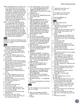 Recording Scripts
SHEENAMy husband works away quite a lot
so I've had to learn how to do a lot of
things myself. In fact I'm getting better
at doing DIY. I actually put some shelves
up myself last weekend, but before I put
any books on them I'm going to get my
brother to check they're safe first. But
there are still things I can't do. For
example I've lost my back door key so
I'll get the door lock replaced as soon as
I can. I can't do that myself.
PENNYI can do a few things myself, like
I can change plugs, but I can't do very
much else. So, urn, I get my husband
to do most things round the house. He's
really good at fixing things. He's, you
know, he's very practical like that, but
he does hate painting so, er, we usually
have the decorating done professionally.
But, urn, he does pretty much everything
else himself, and he's really good and
c'410t cheaper than a professional.
~~
ANSWERS2 no 3 none of 4 anything 5 every
6 neither of 7 both of 8 either of 9 everyone
.10no one 11 all of
Gmm
NAOMIDid you read that article in today's
Independent,saying women should give
up work to become housewives?
POllY Yes,but that's such a middle-class
idea. Most couples these days can't live
on one salary
MATTThey can. They just choose not to.
P No, they don't. We couldn't live on your
salary, Matt.
M Yes,we could.
N Well, that's not the point. If women give
up their careers to stay at home and look
after the family, what do they do if
things go wrong and they end up getting
divorced? They're too old to start
training for ajob.
M Well, urn, they usually get half the
husband's money so they don't have to
work.
P They do.
N No, women staying at home isn't the
answer, Matt. Men should help round
the house more.
P Speaking of which, have you read this?
Why Men Lie and WomenCry.
N No. Any good?
M It's not bad.
P You haven't read it, have you?
M I have read it, actually.
P I bet you didn't agree with any of it.
M You're wrong, I did agree with it. Well,
urn, some of it anyway.
N I am surprised. Didn't think men read
things like that.
M Ooh, that's a bit sexist, Naomi.
N It isn't sexist, it's a fact. You know, men
don't usually read that stuff.
1 M Well, I did. Basically it says that when
we ...if men and women want to live
together successfully, they need to
understand each other better. Not rocket
science, is it?
N Understand what?
P Oh, you know, urn, things like how men
drive women crazy.
N How?
P Well, er, problem-solving for one.
Apparently men like to, urn, sort out
their own problems. They only talk
about problems when they want
solutions. You know what women are
like, we talk about our problems over
and over again. We just want sympathy,
but men think they have to give us
solutions, and when we don't respond
to their solutions they stop listening.
Men do that all the time.
M No, we don't.
P Of course you do, it's classic.
M Yes,it says in the book that women use,
er, use three times more words in a day
than men. When a man getshome he's
used up all his words for the day and
just wants to sit in front of the TV
P With the remote ...
M Yeah, but his wife still has, oh, er, about
four or five thousand words left to say.
And most of what she says is
exaggerated.
N Meaning?
M Women saythings like, "I've told you
a million times." "I'll never speak to you
again." "You never listen to me" ...that
kind of thing, and because men deal in
facts they say, "Well, I'm listening to you
now" ...that kind of thing. Then the
arguments start.
N Ooh, that would certainly start an
argument in our family. But men
exaggerate too.
M No, we don't.
N They do. They, oh, they go on about how
good their car is, how gorgeous their
latest girlfriend is, that sort of thing.
That's exaggerating.
M But that's about facts, not emotions.
Women say,er, you always do this, you
neverdo that and. ..
P But Matt, I neversay... , oh, things like
that.
N So, you two newlyweds, how is married
Jifeanyway?
~--if'
POllYWe couldn't live on your salary,Matt.
.MATTYes,we could.
2
M Well, urn, they usually get half the
husband's money so they don't have to
work.
P They do.
3
P You haven't read it, have you?
M I have read it, actually.
4
I M Doh, ~hat'sa bit sexist, Naomi.
I NAOMIIt isn't sexist, it's a fact.
5
N But men exaggerate too.
M No, we don't.
mD
POllY Matt, where are you?
MATTIn here.
P There you are. Can you tidy up the
living room please, Matt?
M Uh huh.
P Thanks. You know, the thing I don't like
about this flat is the kitchen. I can't
move in there.
M Hmm.
P By the way, that was your Mum on the
phone. She said they got a bit lost, but
they'll be here soon. You're not listening,
are you?
M I am listening, Polly.
P So what did I say?
M Oh no! My memory's gone! I can't
remember a thing. Who are you? What
are you doing in my flat?
P Oh Matt, you are an idiot.
M I'm not an idiot. I married you, didn't I?
P Ah.
M One thing I love about you is you always
laugh at my jokes.
P Don't count on it. Hey, I thought you
were tidying up. Come on, Matt, it's
nearly one o'clock and this room is a
complete mess. Oh, and where did you
put the stuff for the salad?
M You didn't ask me to get any.
P Oh, Matt, I did ask you. I asked you this
morning.
M Oh, sorry: I'll phone Mum's mobile and
ask her to pick some up on her way
P You can't do that.
M Yes,I can. She'smy mother, she'll do
anything for her son.
P Yeah,right. Go get the salad.
M Too late.
VALHello, darling. Sorry, we're late.
ALL Hello, hello ...
TOMThe thing that amazesme about your
mother is she still can't read a map.
V I can actually, Tom. One thing that
annoys me about you is you never give
me time to look at a map. Which way?
Which way? Right or left? I just get
flustered.
P Well, you're here now. Let me take your
coats. Matt -salad.
M You don't want salad, do you, Mum?
P Matt! You do want salad, don't you, Val?
v Urn...
M OK, back in a moment.
 