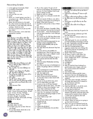 Recording Scripts
M Oh, er, fine, I guess. I've got a lot of
work on at the moment, but between me
and you, I've been finding it hard to get
down to things recently.
R Maybe it's time for a change.
M Yeah,maybe. So,is this just a social call,
or, er, ...?
R Well, not exactly. I'd like to, um, talk to
you about a new project I'm working on.
M Really? What kind of project?
R I'd prefer to tell you face to face, if that's
OK.
M Sure. When?
R The sooner, the better, if possible. What
about tomorrow? Are you free for lunch?
M Let me check ...Sorry, I'm having lunch
with my boss tomorrow. I can't really get
out of that.
R No, course not. Er, OK, how about some
time in the morning? I could get to your
office by ten thirty.
M Sorry, I'll be interviewing people for our
graduate trainee programme then.
Actually, that'll probably take up the
whole morning.
R OK, what about the afternoon? Say,four
o'clock?
, M No, sorry, I'll be in the middle of a
I meeting at four. Then I've got two more
I meetings I have to go to. Maybe I could
meet you in the evening?
R Sorry, I can't do the evening, I've got to
stay at home and look after the kids.
M Oh, OK.
R Well, how about Wednesday morning,
say,eleven?
M No, I'll be on my way to Southampton at
eleven. I'm giving a talk at a conference
there.
R Well, Southampton's not far from me,
maybe I can meet you there.
I M OK, that might work.
I R What time would suit you?
I M Well, I'll have arrived by lunchtime ...
ah, but then I have to have lunch with
some clients.
R You are on the go all the time, aren't
you? So what time's your talk?
M It starts at two, so I'll have finished
giving the talk by three thirty -but then
I'll have to chat to lots of people -you
know what conferences are like.
R Well, er, how about I buy you dinner?
M Yeah,fine. I'm staying in a hotel that
night anyway and going straight to work
the next morning.
R Great! Shall we say 7.30?
M Yes,fine.
R Let me know where you're staying and
I'll pick you up.
M Will do. Er, Rob ...
R Yeah?
M What's this all about?
R Tell you on Wednesday. Seeyou then.
Bye!
~
T Is this apple pie homemade, Polly?
p It certainly is homemade.
v Oh, it's delicious, dear.
P Thank you.
v And your flat is so, urn ...
M Small?
v Mmm, no, I wasn't going to say that. I
was going to say -what I like about the
flat is it's so light.
p Mmm. But the kitchen is a bit small.
M Yes,what worries me about the size of
the kitchen is I can't help Polly with the
cooking -there's no room.
T Oh, how on earth do you put up with
him, Polly?
p Well, it's early days -we've only been
married for a month!
mJ
is the kitchen -+The thing I don't lIke
about this flat is the kitchen. I you always
laugh at my jokes -+ One thing I love about
yiu is.you ~lways laugh at myjokes. I she
stIll can't read a map -+The thIng that
amazes me about your mother is she still
can't read a map. I you never gIve me time
to look at a map -+ One thin} that annoys
me about you is you never give me time to
lo.ok at a map. I it's so light -+ What I like
about the flat is it's so light. I I can't help
Polly with the cooking -+ What worries me
about the size of the ki.tchen is I can't help
PQlly with the co.oking.
am '
VAL What I lIke about Sundays ISI've got
time to read the paper. Where IS It?
TOMI haven't seenit.
v yCs,you have. You were reading it an
hour ago.
T I wasn't. I was reading the TV guIde.
v OK. No need to get angry.
TOne thIng that upsets me about you is
..you always contradict me!
. d.v No, I on't.
T You do! You're doing it now!
v No, I'm not! And the thing that annoys
me about you is you always have to be
right...T That's because I am!
mID
ANSWERS2 all 3 really 4 exactly 5 Although
6 right 7 heard 8 burning 9 quite 10have
11 just 12 that 13 today 14bright
15 important 16 now 17 only 18this
19maybe 20 again 21 probably
22 supposed 23 here 24 Actually 25 long
26 home 27 so 28 just
amMIKEMike Richards.
ROBHello, Mike? It's Rob.
M Hi, Rob! Long time no hear. How are
you doing?
R Er, not bad, thanks. How's life in the
world of advertising?
1 She'll have /;}v/ moved out by the end of
the week.
2 I bet he'll be watching TV when we get
there.
3 At eight o'clock he'll be driving to work.
4 We won't have /;}v/ seeneverything by
then.
...5 They'll have /;}v/ got home by the time
.we arrive.
"6 ThIs tIme next week I'll be lymg on
a beach.
meMIKEOh, that was a hard day. It's good to be
home.
DAISYSO,how did the conference go? Did
they like your talk?
MEr, yes, I think so. Nobody walked out,
anyway.
D Well, that's good. So, urn, you said that
you had something interesting to tell me.
MEr, yeah. I had dinner with Rob last night.
D Yes,you said. How's he doing?
M Well, he's working freelance now -
magazine articles, that sort of thing. But
Rob told me that he was planning to set
up his own business.
D Really? What kind of business?
M He wants to open a coffee shop. You
know, with sofas, newspapers, good
music, healthy food, Wi-Fi -somewhere
you can really relax.
D Whereabouts?
M In Brighton.
DOh, right.
M Yeah,he said he'd been looking for a
good location since August, and now,
urn, now he reckons he's found the
perfect place.
D And where's that?
M Between the seafront and the Lanes -
you know, that nice old shopping area.
D That's a good spot. Lots of tourists and
students.
M Yeah, that's what I thought. And here's
the thing. Rob asked me if I wanted to
go into business with him.
D But you've got ajob.
M Yeah, but he'd like, er, do all the work,
run the coffee shop and all that.
D So why does he need you?
M He'slooking for someone to invest in the
business. He said he could raise half of the
money and he wanted to know whether
I could come up with the other half.
D How much exactly?
M Twenty-five thousand.
D What?! Where on earth are we going to
get that kind of money?
M Well, we've got ten thousand saved up,
and we could, urn, take out a bank loan
for the rest.
D I'm not sure, darling. It's a huge risk.
 