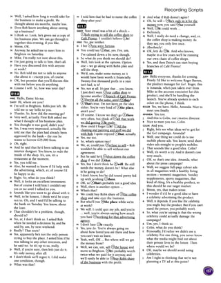 Recording Scripts
M Well, I asked how long it would take for
the business to make aprofit. He
thought about six months, maybe less.
D Does Rob know anything about setting
up a business?
M I think so. Look, he's given me a copy of
his business plan. We can go through it
together this evening, if you like.
D Mmm, OK.
M Anyway, he asked me to meet him in
Brighton on Saturday.
D Mike, I'm really not sure about this.
M I'm just going to talk to him, that's all.
D Have you discussed this with anyone
at work?
M No. Rob told me not to talk to anyone
else about it -except you, of course.
D OK, but promise that you'll discuss this
with me before you do anything.
M Course I will. So, how was your day?
11m
MIKEHello, Daisy. It's me.
DAISYHi, where are you?
M I'm still in Brighton. Rob's just left. He
told me to say hello to you.
D Thanks. So, how did the meeting go?
M Very well, actually. First Rob asked me
what I thought of his business plan.
D You thought it was good, didn't you?
M Yes,I was very impressed, actuall)' He
told me that the plan had already been
approved by the bank -the one he
wants to borrow £25,000 from.
DOh, right.
M And he said that he'd been talking to an
interior designer. You know, to redo the
inside of the shop. It's, urn, it's a
restaurant at the moment.
D Yes,you told me.
M Also, he wanted to know if I'd help with
the advertising, which, er, of course I'd
be happy to do.
D Right. So, what do you think?
M Well, it looks an excellent investment.
But of course I told him I couldn't say
yes or no until I talked to you.
D Sounds like you want to go ahead with it.
M Well, to be honest, I think we'd be crazy
not to. Oh, and I said I'd be talking to
the bank on Tuesday.You know, about
the loan.
D That shouldn't be a problem, though,
should it?
M No, er, I don't think so. I asked Rob
when he needed a decision by, and he
said by, urn, by next weekend.
D Really? That soon?
M Yes,apparently he's not the only person
trying to buy the place. I asked him if he
was talking to any other investors, and
he said no. So it's up to us, really.
D Well, if you're sure, then let's just do it.
It's only money, after all.
M I don't think we'll regret it. I did make
one condition, though.
D What was that?
M I told him that he had to name the coffee
shop after you!
mIlA
DAISYYour email was a bit of a shock -
G)Rob tr,ying to sell the coffee ~op to
Cafe Pronto. I couldn't believe 0t!
MIKENo, me neither.
D I bet ~ou were furious.
M You could say 0that, yes. I've, urn,
I've calmed down a bit now, though.
D So what do you think we should do?
M Well, let's look at the options. Option
one -we go along with Rob's plan and
sell the shop.
D We'd, urn, make some money, so it
would have been worth it financially.
Twenty-five thousand profit in a year
isn't bad, is it?
M No, not at all. It's)}!st that ...you know,
I just don't want ~our coffee shop to
become another 0branch of Cafe Pronto.
0Ihe~'re all the same. aren't ~~?
D @That's true. I'm not keen on the idea
either. You're very fond of 0the place,
aren't you?
M Of course. I know we don't go 0there
very often, but think of (Vall that work
we -did getting fut .!:ead~.
D How could I forget @it? 0~
cleaning and painting and §luff we did
with Rob. I quite enjoyed 0that, actually.
M Yes,me too.
D So,what's option two?
M We, er, could just @refuse to sell- Rob
wouldn't be able to sell without our
agreement.
D But he said he'd ~hut down the coffee
~ if we did @that.
M Yes,but I don't think he 0will. He still
needs the money, doesn't he? What else
is he going to do?
D I don't know, but he did sound pretty fed
up with working 0there.
M OK, so @that's probably not a good idea.
D Well, there is another option ...
M What's that?
D We could buy Rob's share of @the coffee
~ and take over the business.
M But who'll run @the place while we're
at work?
D We will. I could quit my job, and you're
...well, you're always saying how much
you hate ~orking for that advertising
~.
M I don't hate @it exactly.
I D Yes,you do. You're always going on
about how bored you are there and how
you can't wait to leave.
M Yeah,well, OK ...But where will we get
the money from?
D Well, we can, urn, sell @the house and
move to Brighton. @It's probably worth
twice what we paid for it anyway, and
we'll easily be able to au~ Rob's share
of the business with the profit.
M And what if Rob doesn't agree?
DOh, he will -@he's o!l!}: in it for the
~ now, you said @So yourself.
M Well, @it could work ...
D Definitely.
M Well, I really do need a change, and, er,
the coffee shop is making money As
they say,you only live once.
D Absolutely!
M OK, let's do @it. And who knows,
maybe in a few years we'll be running
our own chain of coffee shops.
D Yes,and then Daisy's can start buying
branches of Cafe Pronto!
'mI]
JUDYHello everyone, thanks for coming.
Firstly I'd like to welcome Roger Barnes,
the product manager for Go!. Roger, this
is Amanda, who's just taken over from
Mike asthe account executive for this
product, and she'll be handling the
launch. You've already spoken to each
other on the phone, I think.
ROGERYes,we have. Hello, Amanda. Nice to
I meet you finally.
AMANDAYou too.
J And this is Colin, our creative director.
R Nice to meet you too, Colin.
COLINAnd you.
J Right, let's seewhat ideas we've got for
the Go! campaign. Amanda?
A Well, one thing we could do is use
mobile phone ads. You know, send short
video ads straight to people's mobiles.
J That sounds like a good idea. Colin?
C Well, it's worth a try. And it doesn't cost
very much.
J OK, so that's one idea. Amanda, what
about the press campaign?
A Well, we suggest full-page colour ads
in all magazines with a healthy living
section -women's magazines, Sunday
supplements, sports magazines, that
kind of thing. It's a healthy product, so
this should be our target market.
J Mmm, yes, that makes sense.
R I wonder if it'd be a good idea to have
a celebrity advertising the product.
A Well, it depends. If you like the celebrity,
I you might buy the product. But if you can't
I stand the person, you probably won't.
R So, what you're saying is that the wrong
celebrity could actually damage the
campaign?
A Urn, yes, I think so.
J Colin, what do you think?
C Personally, I'd rather we didn't use a
celebrity For one thing, you never know
what the media might find out about
their private lives in the future. Then
where would we be?
R OK, maybe we should avoid using
celebrities.
J Am I right in thinking that we're not
planning a TV ad at this point? ..
 