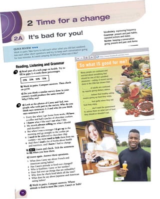 --
Reading,UsteningandGrammar
" a)Readpart of a web page on health. Try to
ful in gaps 1-4 with thesepercentages.
E~~~b) Work in pairs. Compareanswers.Then check
on p159.c) Do you think a similar surveydone in your
country would produce the sameresults?
Why?/Why not?
C) a) Look at the photos of Cassyand Ted, tWO
people who took part in the survey.Who do yoU
think sayssentences1-3 and who do you think
sayssentences4-6?
1 Every dar when1 gethome from work, 1'11have
a coffeeand hall a packetof chocolatecookies.
Z 1 know whatllike and1 eat whatllikeo
3 My mom'salways telling me what1 should
and shouldn'teat. ,
4 But when1wasa teenagerl'd get up in the
moming and go straightto the cookiejaro
5 1used to be addictedto chocolatechip
cookies-my morousedto hide themfromme.
6 And then1read a lot of booksabouthealth
and nutrition, and1 knew 1had to changeo
b)GIl Listen and check. Tick the sentences
in 28)when you hear them.
c) Listen again. Answer thesequestions.
1 What doesCassysayaboutFrenchand
Americaneatinghabits?z HasCassy'sattitude to food everchanged? '
3 Who is healthier,Cassyor her mother? 
4 DoesTedevereatthings that areunhealthy?
5 Why doeshe checkfood labelsall the time?
6 What doeshe sayaboutjapaneseand American
.o .,
 