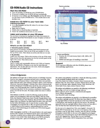 Practiceactivities My A~tivities
My Portfolio
CD-ROMIAudio CDInstructions
Support
If you experience difficulties with this CD-ROM, pleasevisit:
www.ca~bridge. org/elt/cdrom
The authors and publishers would like to thank the following teachers
for the invaluable feedbackwhich they provided:
CesarElizi, Brazil; Iris Grallert, Gennany; Alison Greenwood,Italy;
Madeline Hall, UK; Nancy Hulek, Gennany; Malyina KazueOno Leal,
Brazil; Ana Mercado,Spain;Alejandro Naveas,Chile; David Rea,UK;
Gloria IsabelTorres,Spain;Jolanta Urbanik, Poland.
The authors and publishers are grateful to the following contributors:
pentacorbig: coverand text designandpagemake-up
Hilary Luckcock: picture research,commissionedphotography
TrevorClifford: photography
Anne Rosenfeld:audio recordings
The authors andpublishers are grateful to the following for pennistion
to reproduce copyright material. All efforts havebeenmade to contact
the copyright holders of material reproduced in this book which belongs
to third parties, and citations are given for the sources.We welcome
approachesfrom any copyright holders whom we havenot beenable to
tracebut find that their material has been reproducedherein.
For the text in IA: adaptedfrom 'Who owns English?', Newsweek,7th
March 2005@ NewsweekInc; for the text in 5A: basedon 'The world
according to carp' by SallyWeale, Guardian,24th July 2002 @ Guardian
NewspapersLimited 2002; for the text in 5D: adaptedfrom Ecological
Footprint Quiz www.myfootprint.org @ 2002RedefiningProgress;for the
text in 10C:adaptedfrom 'The last taboo'by Lucy Cavendish,
Independent,7th November 2005@ Independent Newsand Media
Limited.
Acknowledgements
The authors would againlike to thank everyoneat Cambridge University
Pressfor their support, enthusiasmandhard work, in particular: Dilys
Silva (Senior DevelopmentEditor); Andrew Reid,Verity Cole and Keith
Sands(Editorial team); Ruth Atkinson (Freelanceeditor); Laurie Harrison
(Electronic OperationsManager); Nicholas Tims, Alison Greenwoodand
Nicholas Murgatroyd (CD-ROM team)and all the teamat Pentacor(Book
design). Wewould especiallylike to thank SueUllstein (Senlor
Commissioning Editor) for her enormous contribution to theface2face
project over the last fewyears.We simply couldn't havedone it without
you, Sue.
Chris Redstonwould like to thank thefollowing people for all their
supportand encouragement:Mark and LauraSkipper,Will Ord, Dylan
Evans,Kari Matchett, Heidi Sowter,KarenThomas,NatashaMufioz, Steve
Moore,SusanneBrunsch,Katy Wimhurst, Mat and SarahHunt, Polly Kirby,
Margie Fisher,JossWhedon, the Hilder family,his sisters,Anneand Carol,
his dearfather,Bill Redston,and of coursehis dearco-author,Gillie
Cunningham. Hewould also like to offer very specialand heartfeltthanks
to AdelaPickles for all her patience,understandingand love,and for
putting up with bookwriting guy for anotheryear.It'll be funloving guy's
turn soon,I promise!
Gillie Cunninghamwould like to offer specialthanksto the usualsuspects:
RichardGibb, Amybeth,SueMohamed and her dearcoChris Redston,for
being their wonderful selvesasalwaysand for offering helpand support
wheneverit wasneeded.Many thanksalsogo toJanBell for joining the
face2facewriting team-great to be working with you again,Jan.
Start the CD-ROM
.Insert theface2faceCD-ROM into your CD-ROM drive.
.If Autorun is enabled,the CD-ROM will start automatically.
.If Autorun is not enabled, open My Computer and then D: (where
D is the letter of your CD-ROM drive). Then double-click on the
face2faceicon.
Install the CD-ROM to your hard disk
( recommended)
.Go to My Computer and then D: (where D is the letter of your
CD-ROM drive).
.Right-click on Explore.
.Double-click on Install face2faceto harddisk.
.Follow the installation instructions on your screen.
Listen and practise on your CD player
You can listen to and practise language from theseconversations in
the Student'sBook RealWorld lessonson your CD player at home or
in the car:
Rlo7 R2.6 R3.7 R4.5 R5.7 R6o6
R7.3 R8.8 R9.4 RI0.8 Rll.8
What's on the CD-ROM?
.Interactive practice activities
Extra practice of Grammar, Vocabulary,RealWorld situations and
English pronunciation. Click on one of the unit numbers (1-12) at
the top of the screen. Then choose an activity and click on it to start.
.My Activities
Create your own lesson. Click on My Activities at the top of the screen.
Drag activities from the unit menus into the My Activities panel on the
right of the screen. Then click on Start.
.My Portfolio
This is aunique and customisable referencetool. Click on Grammal;
Word List, RealWorld or Phonemesat any time for extra help and
information. You canalso add your own notes, check your progress
and create your own English tests!
 