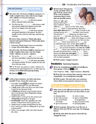 2A Vocabulary and Grammar
" a)ReadaboutTed'sparents,
Georgeand Kath. Fin in the
gapswith the correct form
of the verbs in brackets.
Sometimesthere is more
than one possible answer.
Beforewe 1_g_Qt(get)
married,Kathand I 2(live) in Boston.Then in
1996we 3 (move)to New York,where
we 4 (have)a smallapartment.Backthen
more often than not we 5 (stay)atbornein the
eveningbecausewe 6 (not have)much moDero
Tedsaysthat1 7 (alwaysgo on) abouthow
poor we8 (be) then, but it's true. For example,
everyso often we 9 (buy) Teda burgerasa treat,
but Kathand I 1° (nevereat) out. But now that
we 11 (have)more moneywe 12 (go)
to restaurantsquite a lotoIn fact,most weekswe
13 (eat) out at leasttwice. Most of the time we
14 (go) to local restaurants,but once in a while
we 15 (drive) up to Bostonand go to one of our
favouriterestaurantsthere. I really 16 (love)
Bostonand everynow and again 117 (think)
aboutmoving back there,but Kath 18 (always
tell) me that'sunrealistic.
b) Work in pairs. Compareanswers.
" a} Look at fue verb forms in bold in sentences1-3
in 2a).Complete theseroles with PresentSimple,
will + infinitive or PresentContinuous.
.We usethe to talk aboutpresent
habits,repeatedactionsandstates.
.We oftenusefue with alwaysto talk
aboutpresenthabitsandrepeatedactionsthat
annoyus or happenmore thanusual.
.We canuse to talk aboutrepeated
and typicalbehaviourin thepresentoWe don't
usual1yusethis verbform with stateverbsfor this
meaning.
b} Look at thesesentences.Which talks about
repeatedand typical behaviour? Which talks about
a future action?
1 Sometimes1'11eat things1 know areunhealthy.
2 Tonight1'11probablyhave a burger.
C}Look at the verb forms in bold in sentences4-6
in 2a).Complete fueseroles with PastSimple,
would + infinitive or usedto + infinitive.
.We use the and to
talk aboutpasthabits,repeatedactionsandstates.
.We canuse to talk aboutpasthabits
andrepeatedactions.We don'tusual1yusethis verb
form with stateverbs.
TIPI .We don'tuseusedto or would+ infinitive for
somethingthat only happenedonce:In20031gaveup
smoking.not In~g'J.31 usedte giveJi¡;5f1-;;;ki~g.
d}Checkin1m p116.
Vocabulary Expressingfrequency
a) Put the words/phrasesin bold in 4and 5a)into
thesegroups. Check in 1m pl16.
lower frequencyrareiy higher frequencyfrequentiy
b) Write four true and four false sentencesabout your
eating habits. Usewords/phrases from 6a).
c) Work in pairs. Ten eachother your sentences.
Guesswhich of your partner's sentencesare true.
Make notes on the differencesbetween your life five
yearsagoand your life now. Use theseideas or your
own.
8 sleepinghabits 8 work or study
8 freetime activities 8 tastein music/films/
8 time with friends TVprogrammes
and family .places you havelived
8 sportand exercise 8 annoyinghabits
"
Look at these sentences. Are both verb forms
possible? If not, choose the correct one.
, Last night J'dhave/~two burgers for dinner
and I usedtofeel/1felt a bit sick afterwards.
2 1 rarely drink coffee now, but at one time it'd be/
it usedto be my favourite drink.
3 1 seldom par attention to government reports
about food because they'dchange/theY'realways
changingtheir advice.
4 I walk/J'llwalk to work just for the exercise and
1 frequently go/am going to the gym.
5 Occasionally Ieat/J'1leat vegetables, but only
becauseJ'1lknow/1know they're good for me.
6 I alwaysworry/J'malwaysworrying about my diet.
7 Once I usedto try/1 tried not adding salt to my food.
It tasted awful!
8 When 1 was younger, I didn't useto like/1wouldn't
like coffee.
"
a) Work in groups. Discuss how your life now is
different from your life five yearsago.Uselanguage
from 3.
b)Ten the classabout the personwhose life h~s
changedthe mosto
 