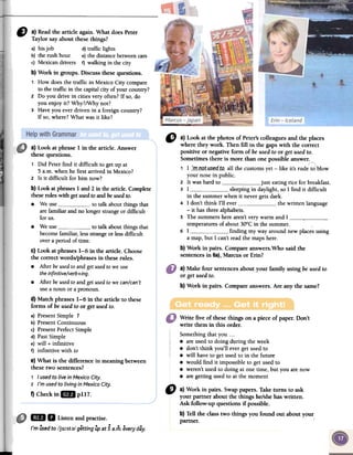 " a}Readthearticleagain.WhatdoesPeter
Taylorsayaboutthesethings?
a) bis job d)traffic lights
b) the rush hour e)the distance between cars
c) Mexican drivers f) walking in the city
b}Workingroups.Discussthesequestions.
, How does the traffic in Mexico City compare
to the traffic in the capital city of your country?
2 Do youdrive in cities very often? If so, do
you enjoy it? Why?/Why not?
3 Have you ever driven in a foreign country?
Ifso, where? What was it like?
" a) Look at the photos of Peter's colleagués and fue places
where they work. Then fill in fue gaps with fue correct
positive or negative form of be used to or get used to.
Sometimes there is more than one possible answer.
(
, 1 _~m__IJQt._u,s:~-c;t_t.Q- all the customs yet -like it's rude to'-blow
your nose in publico
2 It was hard to just eating rice for breakfast.
3 1 sleeping in daylight, so 1 find it difficult
in the summer when it never gets dark.
4 1 don't think 1'11 ever the written language
-it has three alphabets.
5 The summers here aren't very warm and 1 ,temperatures of about 30°C in the summer,
6 1 finding my way around new places using
a mar, but 1 can't read the maps here.
b) Work in pairs. Compare answers.Who said fue
sentences in 6a), Marcus or Erin?
a) Make four sentencesabout your family using beusedto
or get usedto.
b) Work in pairs. Compareanswers.Are any the same?
Write five of thesethings on a piece of paper. Don't
write them in ibis arder.
Somethingthat you ...
.are usedto doing during the week
.don't think you'll evergelusedto
.wiIl haveto gelusedto in the future
.would find it impossibleto gelusedto
.weren't usedto doing atone time, but you are now
.are gettingusedto at the moment
f) Checkin IDJ pl17.
D a)Workin pairs.Swappapers.Taketurns to ask
your partneraboutthethingshe/shehaswritten.
Askfollow-upquestionsif possible.
b)Telltheclasstwo thingsyoufoundout aboutyour
partner.
lB 11 Listenandpractise.
/'m üsedto /ju:st;}/ gettingüpat 5a.m.everydáy.
a) Look at phrase 1 in the article. Answer
thesequestions.
1 Did Peterfind it difficult to gel up at
5 a.m. whenhe first arrived in Mexico?
2 Is it difficult for him now?
b) Lookatphrases1 and2 in fuearticle.Complete
fuesemIes with gelusedtoandbeusediD.
.We use to talk aboutthings that
arefamiliarandno longerstrangeor difficult
for uso
.We use to talk aboutthings that
becomefamiliar,lessstrangeor lessdifficult
overaperiod of time.
c) Look at phrases1-6 in the article. Choose
the correct words/phrases in thesemIes.
.After beusedtoandgetusedtoweuse
theinfinitive/verb+ing.
.After beusedtoandgetusedtowecan/can't
usea noun orapronoun.
d) Match phrases 1-6 in the article to these
forros of beusedto or getusedto.
a) PresentSimple 1
b) PresentContinuous
c) PresentPerfectSimple
d) PastSimple
e) will + infinitive
f) infinitive with to
e) What is the difference in meaningbetween
thesetwo sentences?
1 I usedto livein fvtexicoCity.
2 J'musedto livingin fvtexicoCity.
 
