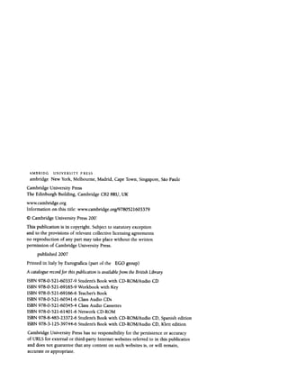 AMBRIDGambridgeUNIVERSITY P RESS
New York, Melbourne, Madrid, Cape Town, Singapore, SaoPaulo
CambridgeUniversity Press
The Edinburgh Building, CambridgeCB28RU,UK
www.cambridge.org
Information on this title: www.cambrid~e.org/9780521603379
<9Cambridge University Press200~
This publication is in copyright. Subjectto statutory exception
and to the provisions of relevantcollectivelicensing agreements
no reproduction of any part mar takeplacewithout the written
permissionof CambridgeUniversity Press.
published 2007
Printed in Italy by Eurografica(part of the
EGO
group)
A cataloguerecordfor thispublication is availablefrom the British Library
ISBN 978-0-521-60337-9 Student's Book with CD-ROM/Audio CD
ISBN 978-0-521-69165-9 Workbook with Key
ISBN 978-0-521-69166-6 Teacher'sBook
ISBN 978-0-521-60341-6 Class Audio CDs
ISBN 978-0-521-60345-4 Class Audio Cassettes
ISBN 978-0-521-61401-6 Network CD-ROM
ISBN 978-8-483-23372-6 Student's Book with CD-ROM/Audio CD, Spanish edition
ISBN 978-3-125-39744-6 Student's Book with CD-ROM/Audio CD, Klett edition
CambridgeUniversity Presshasno responsibility for the persistenceor accuracy
of URLSfor externalor third-party Internetwebsitesreferredto in this publicatiol
and doesnot guaranteethat any contenton suchwebsitesis, or will remain,
accurateor appropriate.
 